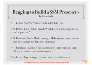 Begging to Build a SSM Presence -
                                      by Brian Solis

1. Listen, Search, Walk a “Daily in the Life” of…

2. Define Your Online Brand: What do you want people to see
and appreciate?

3. Develop a Social Media Strategy: Make your presence matter
and tie it back to key business objectives

4. Build and Invest in Your Community: Participate and earn
affinity to become a trusted resource

5. Learn: Repeat steps 1-5 over time to stay relevant as
          http://www.briansolis.com/2012/04/the-rise-of-generation-c-and-what-to-do-about-it/
 