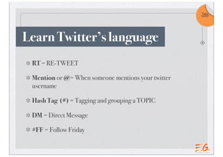 Take
                                                    note!




Learn Twitter’s language
 RT = RE-TWEET

 Mention or @= When someone mentions your twitter
 username

 Hash Tag (#) = Tagging and grouping a TOPIC

 DM = Direct Message

 #FF = Follow Friday
 