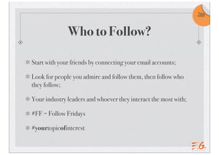 Take
                                                                 note!




              Who to Follow?

Start with your friends by connecting your email accounts;

Look for people you admire and follow them, then follow who
they follow;

Your industry leaders and whoever they interact the most with;

#FF = Follow Fridays

#yourtopicofinterest
 
