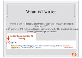 What is Twitter

    Twitter is a micro-blogging tool that has seen explosive growth since its
                                 launch in 2006
with over over 140 million (wikipedia) users worldwide. The latest article about
                       Twitter @Forbes says 200 million.
    Twitter Ranks number #8
             Globally


                                                                 source: alexa.org
 