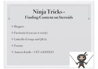 Ninja Tricks -
           Finding Content on Steroids

Bloggers

Facebook (if you use it wisely)

LinkedIn (Groups and Q&A)

Forums

Amazon Kindle = GET A KINDLE!
 
