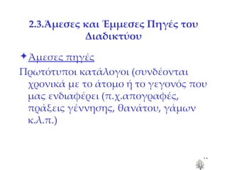 2.3.Άμεσες και Έμμεσες Πηγές του Διαδικτύου 2.3.Άμεσες και Έμμεσες Πηγές του Διαδικτύου Άμεσες πηγές Πρωτότυποι κατάλογοι (συνδέονται χρονικά με το άτομο ή το γεγονός που μας ενδιαφέρει (π.χ.απογραφές, πράξεις γέννησης, θανάτου, γάμων κ.λ.π.) 