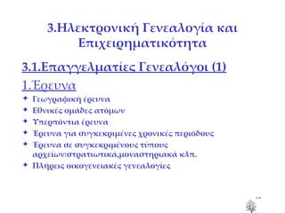 3.Ηλεκτρονική Γενεαλογία και Επιχειρηματικότητα 3.1.Επαγγελματίες Γενεαλόγοι  (1) 1.Έρευνα Γεωγραφική έρευνα Εθνικές ομάδες ατόμων Υπερπόντια έρευνα Έρευνα για συγκεκριμένες χρονικές περιόδους Έρευνα σε συγκεκριμένους τύπους αρχείων:στρατιωτικά,μοναστηριακά κλπ. Πλήρεις οικογενειακές γενεαλογίες 