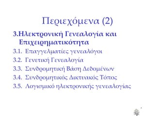 Περιεχόμενα (2) 3.Ηλεκτρονική Γενεαλογία και Επιχειρηματικότητα 3.1.  Επαγγελματίες γενεαλόγοι 3.2.  Γενετική Γενεαλογία 3.3.  Συνδρομητική Βάση Δεδομένων  3.4.  Συνδρομητικός Δικτυακός Τόπος 3.5.  Λογισμικό ηλεκτρονικής γενεαλογίας 