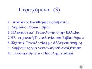 Περιεχόμενα  ( 3) 4.  Ιστότοποι Ελεύθερης πρόσβασης 5 .  Δημόσιοι Οργανισμοί 6. Ηλεκτρονική Γενεαλογία στην Ελλάδα 7.Ηλεκτρονική Γενεαλογία και Βιβλιοθήκες 8. Σχέσεις Γενεαλογίας με άλλες επιστήμες 9. Συμβουλές για γενεαλογική αναζήτηση 10. Συμπεράσματα - Προβληματισμοί 