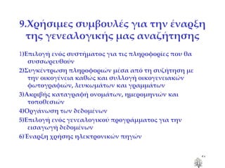 9.Χρήσιμες συμβουλές για την έναρξη της γενεαλογικής μας αναζήτησης 1 )Επιλογή ενός συστήματος για τις πληροφορίες που θα συσσωρευθούν 2)Συγκέντρωση πληροφοριών μέσα από τη συζήτηση με την οικογένεια καθώς και συλλογή οικογενειακών φωτογραφιών, λευκωμάτων και γραμμάτων 3)Ακριβής καταγραφή ονομάτων, ημερομηνιών και τοποθεσιών 4)Οργάνωση των δεδομένων 5)Επιλογή ενός γενεαλογικού προγράμματος για την εισαγωγή δεδομένων 6)Έναρξη χρήσης ηλεκτρονικών πηγών 