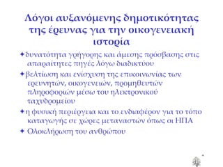 Λόγοι αυξανόμενης δημοτικότητας της έρευνας για την οικογενειακή ιστορία  δυνατότητα γρήγορης και άμεσης πρόσβασης στις απαραίτητες πηγές λόγω διαδικτύου  βελτίωση και ενίσχυση της επικοινωνίας των ερευνητών, οικογενειών, προμηθευτών πληροφοριών μέσω του ηλεκτρονικού ταχυδρομείου    η φυσική περιέργεια και το ενδιαφέρον για το τόπο καταγωγής σε χώρες μεταναστών όπως οι ΗΠΑ    Ολοκλήρωση του ανθρώπου 