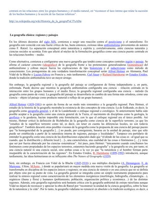 centrará en las relaciones entre los grupos humanos y el medio natural, en “reconocer el lazo íntimo que reúne la sucesión
de los hechos humanos y la acción de las fuerzas telúricas”.

http://es.wikipedia.org/wiki/Historia_de_la_geograf%C3%ADa



La geografía clásica: regiones y paisajes

En los últimos decenios del siglo XIX, comienza a surgir una reacción contra el positivismo y el naturalismo. En
geografía esto coincide con una fuerte crítica de las, hasta entonces, exitosas ideas ambientalistas provenientes de autores
como F. Ratzel. La separación conceptual entre naturaleza y espíritu y, correlativamente, entre ciencias naturales y
ciencias sociales se acentúa. Esto que afectó al núcleo de la formulación geográfica como una ciencia puente centrada en
las relaciones hombre – medio.

Como alternativa, comienza a configurarse una nueva geografía que tendrá como conceptos centrales región y paisaje. Se
afirma el carácter concreto (idiográfico) de la geografía frente a las pretensiones generalizadoras (nomotéticas) del
ambientalismo y cobran mayor fuerza las explicaciones de tipo historicista y el inductivismo como método de
conocimiento. Los protagonistas de esta verdadera transformación conceptual serán Alfred Hettner en Alemania, Paul
Vidal de la Blache y Lucien Febvre en Francia y, más tardíamente, Carl Sauer y Richard Hartshorne en Estados Unidos,
donde la tradición ambientalista tuvo un mayor arraigo.

Sin embargo, la geografía regional y la geografía del paisaje se configuraron de forma independiente y, en parte,
enfrentada. Puede decirse que mientras la geografía ambientalista configuraba una ciencia – relación centrada en la
interacción entre los grupos humanos y el medio físico; la geografía regional configuraba una ciencia – método (la
geografía como punto de vista). La geografía del paisaje se desarrollaría en cambio de una forma más ortodoxa, como una
ciencia – objeto (el paisaje como producto material o reflejo de un grupo humano).

Alfred Hettner (1859-1941) es quien da forma de un modo más sistemático a la geografía regional. Para Hettner, el
estudio de la historia de la geografía mostraba la existencia de dos conceptos de esta ciencia. La de Erdkunde, es decir, la
geografía como geografía general, y el de la Landerkunde o enfoque regional o corológico. Si anteriormente había sido
posible aceptar a la geografía como una ciencia general de la Tierra, el nacimiento de disciplinas como la geología, la
geofísica o la geodesia, hacían imposible esta formulación, con lo que el enfoque regional era el único posible. Así
mismo, Hettner criticó la definición de Richthofen de la geografía como ciencia de la superficie terrestre, ya que los
"estudios de la superficie terrestre como tal, es decir, sin tener en cuenta las diferencias locales, no son todavía
geográficos". También descartó otras posibles visiones de la geografía como la propuesta de una ciencia del paisaje puesto
que “la homogeneidad de la geografía […] no puede, por consiguiente, basarse en la unidad de paisaje, sino que sólo
puede ser establecida a partir de la naturaleza interna de regiones, paisajes y localidades”. Tampoco era partidario de
entender la geografía como una ciencia de las distribuciones espaciales dado que “el dónde de las cosas es –al igual que su
cuando, que la distribución y difusión local […]-, una característica, una cualidad de las cosas o fenómenos […] y tiene
que ser por fuerza abarcada por las ciencias sistemáticas”. Así pues, para Hettner: “únicamente cuando concibamos los
fenómenos como propiedades de los espacios terrestres, estaremos haciendo geografía” y la geografía no era, por tanto, ni
una ciencia natural ni una ciencia social, sino ambas cosas a la vez ya que “la naturaleza y el hombre forman parte
inseparable de la caracterización de las regiones”. En Estados Unidos, R. Hartshorne (1899-1992) introducirá, aunque
tardíamente, las ideas hettnerianas en su influyente obra The Nature of Geography (1939).

Será, sin embargo, en Francia con Vidal de la Blache (1845-1918) y sus múltiples discípulos (A. Demangeon, E. de
Martonne, J.Sion, M.Sorre...) donde se popularizará en mayor medida esta nueva visión de la geografía. La geografía se
transformaba en disciplina de los espacios únicos o regiones; en una ciencia de síntesis o en una ciencia que no se definía
por objeto sino por su punto de vista. La geografía general se integraba como un simple instrumento preparatorio para
realizar la síntesis regional como caracterización de los elementos inorgánicos (morfología, hidrografía, climatología…),
orgánicos (fauna y flora) y humanos (poblamiento, población, organización política y económica…) de las distintas
regiones. Además, esta geografía regionalista será bastante crítica con la geografía ambiental de estirpe ratzeliana aunque
Vidal no dejará de reconocer y apreciar la obra de Ratzel por “reconstruir la unidad de la ciencia geográfica, sobre la base
de la naturaleza y la vida”. Por lo tanto, la geografía vidaliana no renunció en absoluto a la tradición ecológica; es decir, a
 