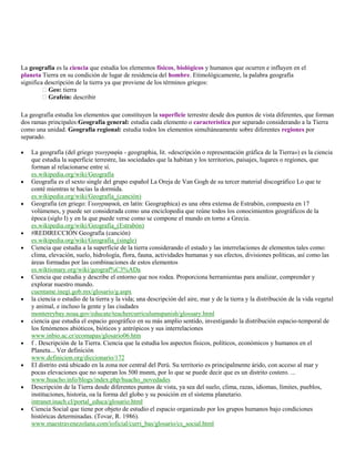 La geografía es la ciencia que estudia los elementos físicos, biológicos y humanos que ocurren e influyen en el
planeta Tierra en su condición de lugar de residencia del hombre. Etimológicamente, la palabra geografía
significa descripción de la tierra ya que proviene de los términos griegos:
          Geo: tierra
          Grafein: describir

La geografía estudia los elementos que constituyen la superficie terrestre desde dos puntos de vista diferentes, que forman
dos ramas principales:Geografía general: estudia cada elemento o característica por separado considerando a la Tierra
como una unidad. Geografía regional: estudia todos los elementos simultáneamente sobre diferentes regiones por
separado.

    La geografía (del griego γεωγραφία - geographia, lit. «descripción o representación gráfica de la Tierra») es la ciencia
    que estudia la superficie terrestre, las sociedades que la habitan y los territorios, paisajes, lugares o regiones, que
    forman al relacionarse entre sí.
    es.wikipedia.org/wiki/Geografía
    Geografía es el sexto single del grupo español La Oreja de Van Gogh de su tercer material discográfico Lo que te
    conté mientras te hacías la dormida.
    es.wikipedia.org/wiki/Geografía_(canción)
    Geografía (en griego: Γεωγραφικά, en latín: Geographica) es una obra extensa de Estrabón, compuesta en 17
    volúmenes, y puede ser considerada como una enciclopedia que reúne todos los conocimientos geográficos de la
    época (siglo I) y en la que puede verse como se compone el mundo en torno a Grecia.
    es.wikipedia.org/wiki/Geografía_(Estrabón)
    #REDIRECCIÓN Geografía (canción)
    es.wikipedia.org/wiki/Geografia_(single)
    Ciencia que estudia a la superficie de la tierra considerando el estado y las interrelaciones de elementos tales como:
    clima, elevación, suelo, hidrología, flora, fauna, actividades humanas y sus efectos, divisiones políticas, así como las
    áreas formadas por las combinaciones de estos elementos
    es.wiktionary.org/wiki/geograf%C3%ADa
    Ciencia que estudia y describe el entorno que nos rodea. Proporciona herramientas para analizar, comprender y
    explorar nuestro mundo.
    cuentame.inegi.gob.mx/glosario/g.aspx
    la ciencia o estudio de la tierra y la vida; una descripción del aire, mar y de la tierra y la distribución de la vida vegetal
    y animal, e incluso la gente y las ciudades
    montereybay.noaa.gov/educate/teachercurriculumspanish/glossary.html
    ciencia que estudia el espacio geográfico en su más amplio sentido, investigando la distribución espacio-temporal de
    los fenómenos abióticos, bióticos y antrópicos y sus interrelaciones
    www.inbio.ac.cr/ecomapas/glosario06.htm
    f . Descripción de la Tierra. Ciencia que la estudia los aspectos físicos, políticos, económicos y humanos en el
    Planeta... Ver definición
    www.definicion.org/diccionario/172
    El distrito está ubicado en la zona nor central del Perú. Su territorio es principalmente árido, con acceso al mar y
    pocas elevaciones que no superan los 500 msnm, por lo que se puede decir que es un distrito costero. ...
    www.huacho.info/blogs/index.php/huacho_novedades
    Descripción de la Tierra desde diferentes puntos de vista, ya sea del suelo, clima, razas, idiomas, límites, pueblos,
    instituciones, historia, oa la forma del globo y su posición en el sistema planetario.
    intranet.inach.cl/portal_educa/glosario.html
    Ciencia Social que tiene por objeto de estudio el espacio organizado por los grupos humanos bajo condiciones
    históricas determinadas. (Tovar, R. 1986).
    www.maestravenezolana.com/ioficial/curri_bas/glosario/cs_social.html
 
