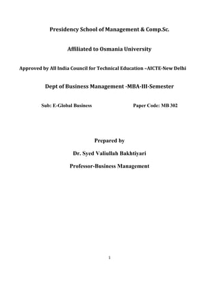 1
Presidency School of Management & Comp.Sc.
Affiliated to Osmania University
Approved by All India Council for Technical Education –AICTE-New Delhi
Dept of Business Management -MBA-III-Semester
Sub: E-Global Business Paper Code: MB 302
Prepared by
Dr. Syed Valiullah Bakhtiyari
Professor-Business Management
 