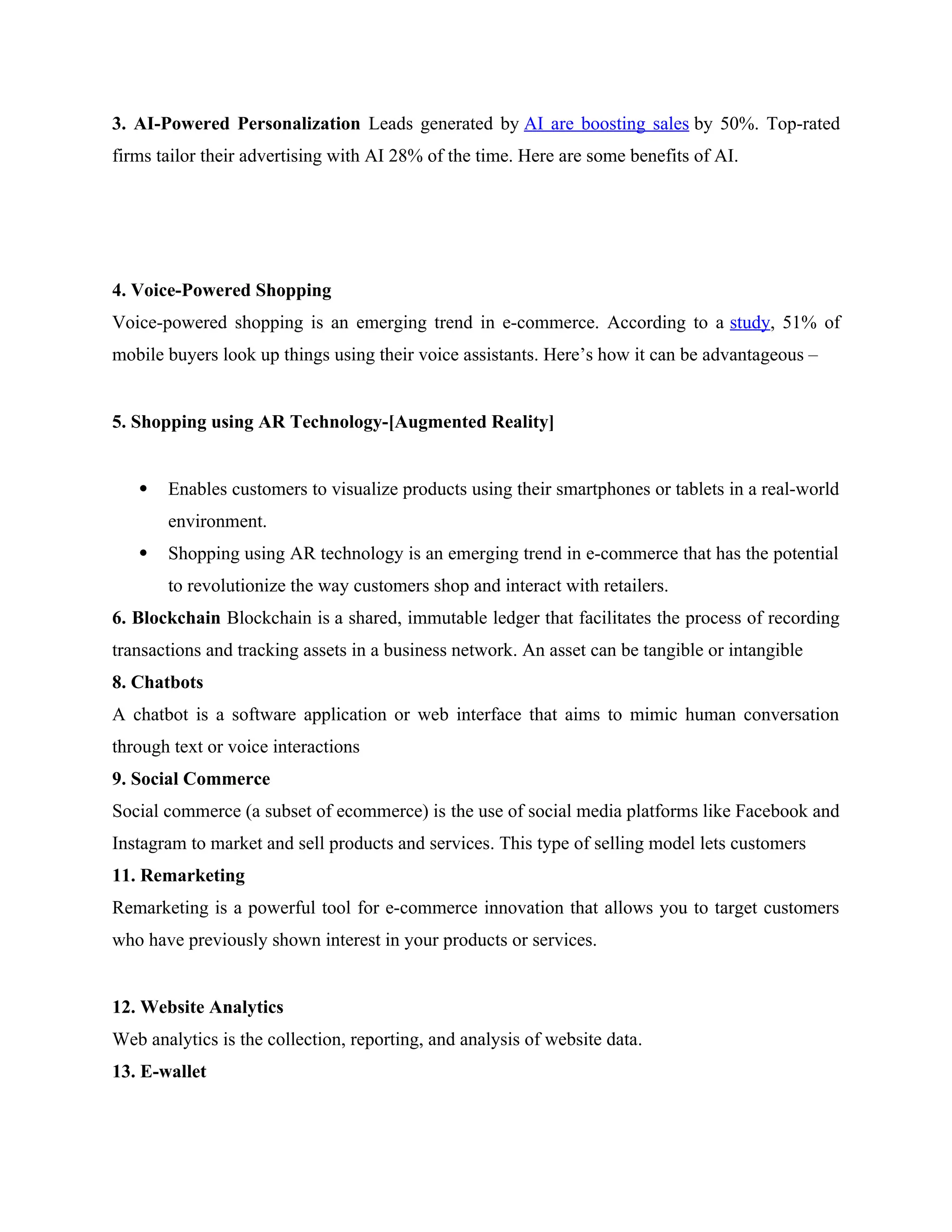3. AI-Powered Personalization Leads generated by AI are boosting sales by 50%. Top-rated
firms tailor their advertising with AI 28% of the time. Here are some benefits of AI.
4. Voice-Powered Shopping
Voice-powered shopping is an emerging trend in e-commerce. According to a study, 51% of
mobile buyers look up things using their voice assistants. Here’s how it can be advantageous –
5. Shopping using AR Technology-[Augmented Reality]
 Enables customers to visualize products using their smartphones or tablets in a real-world
environment.
 Shopping using AR technology is an emerging trend in e-commerce that has the potential
to revolutionize the way customers shop and interact with retailers.
6. Blockchain Blockchain is a shared, immutable ledger that facilitates the process of recording
transactions and tracking assets in a business network. An asset can be tangible or intangible
8. Chatbots
A chatbot is a software application or web interface that aims to mimic human conversation
through text or voice interactions
9. Social Commerce
Social commerce (a subset of ecommerce) is the use of social media platforms like Facebook and
Instagram to market and sell products and services. This type of selling model lets customers
11. Remarketing
Remarketing is a powerful tool for e-commerce innovation that allows you to target customers
who have previously shown interest in your products or services.
12. Website Analytics
Web analytics is the collection, reporting, and analysis of website data.
13. E-wallet
 