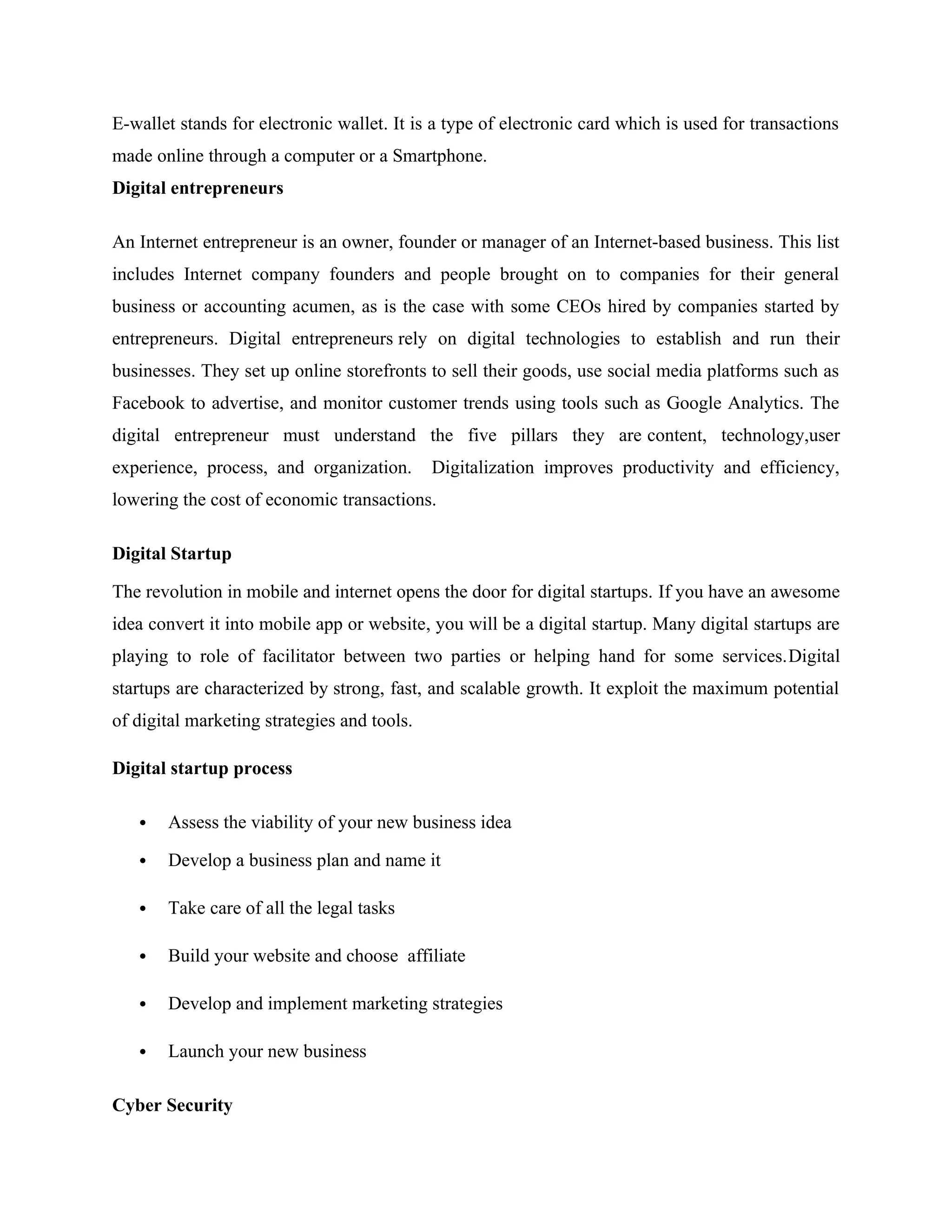 E-wallet stands for electronic wallet. It is a type of electronic card which is used for transactions
made online through a computer or a Smartphone.
Digital entrepreneurs
An Internet entrepreneur is an owner, founder or manager of an Internet-based business. This list
includes Internet company founders and people brought on to companies for their general
business or accounting acumen, as is the case with some CEOs hired by companies started by
entrepreneurs. Digital entrepreneurs rely on digital technologies to establish and run their
businesses. They set up online storefronts to sell their goods, use social media platforms such as
Facebook to advertise, and monitor customer trends using tools such as Google Analytics. The
digital entrepreneur must understand the five pillars they are content, technology,user
experience, process, and organization. Digitalization improves productivity and efficiency,
lowering the cost of economic transactions.
Digital Startup
The revolution in mobile and internet opens the door for digital startups. If you have an awesome
idea convert it into mobile app or website, you will be a digital startup. Many digital startups are
playing to role of facilitator between two parties or helping hand for some services.Digital
startups are characterized by strong, fast, and scalable growth. It exploit the maximum potential
of digital marketing strategies and tools.
Digital startup process
 Assess the viability of your new business idea
 Develop a business plan and name it
 Take care of all the legal tasks
 Build your website and choose affiliate
 Develop and implement marketing strategies
 Launch your new business
Cyber Security
 