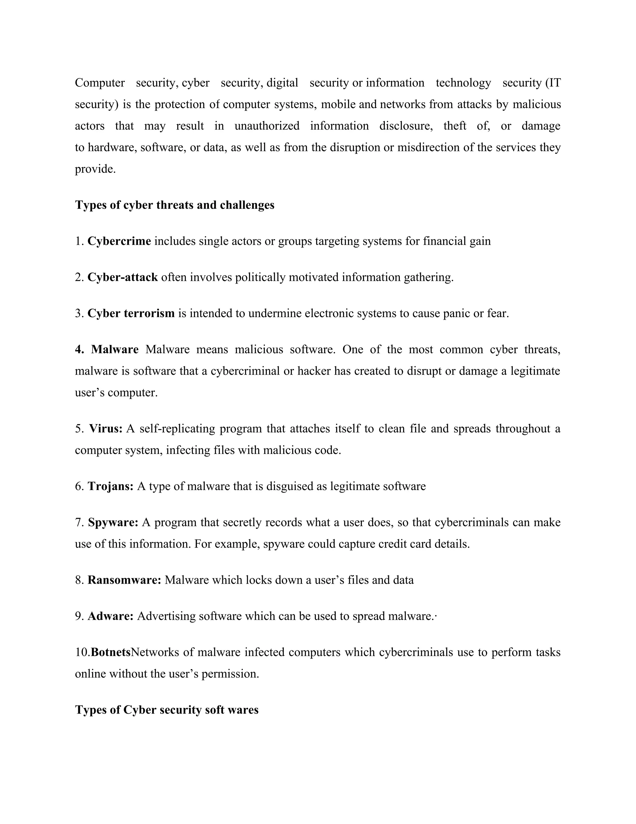 Computer security, cyber security, digital security or information technology security (IT
security) is the protection of computer systems, mobile and networks from attacks by malicious
actors that may result in unauthorized information disclosure, theft of, or damage
to hardware, software, or data, as well as from the disruption or misdirection of the services they
provide.
Types of cyber threats and challenges
1. Cybercrime includes single actors or groups targeting systems for financial gain
2. Cyber-attack often involves politically motivated information gathering.
3. Cyber terrorism is intended to undermine electronic systems to cause panic or fear.
4. Malware Malware means malicious software. One of the most common cyber threats,
malware is software that a cybercriminal or hacker has created to disrupt or damage a legitimate
user’s computer.
5. Virus: A self-replicating program that attaches itself to clean file and spreads throughout a
computer system, infecting files with malicious code.
6. Trojans: A type of malware that is disguised as legitimate software
7. Spyware: A program that secretly records what a user does, so that cybercriminals can make
use of this information. For example, spyware could capture credit card details.
8. Ransomware: Malware which locks down a user’s files and data
9. Adware: Advertising software which can be used to spread malware.·
10.BotnetsNetworks of malware infected computers which cybercriminals use to perform tasks
online without the user’s permission.
Types of Cyber security soft wares
 