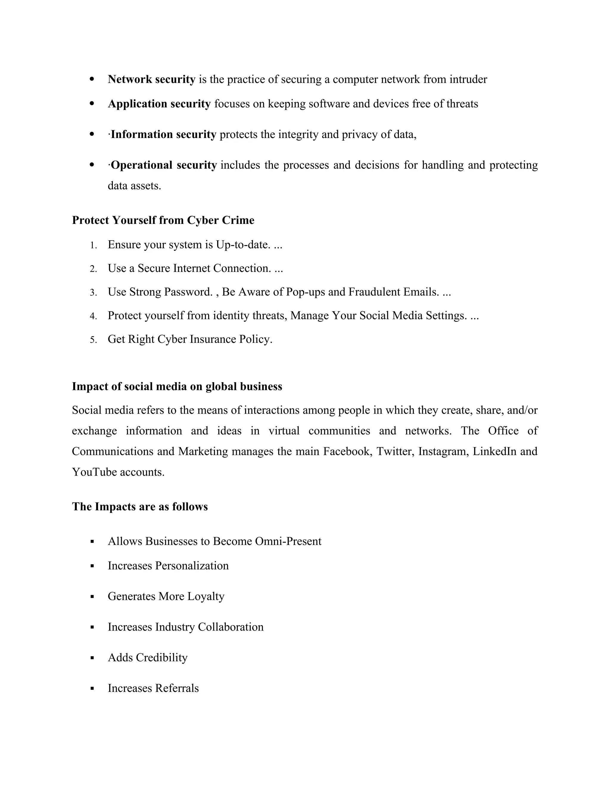  Network security is the practice of securing a computer network from intruder
 Application security focuses on keeping software and devices free of threats
 ·Information security protects the integrity and privacy of data,
 ·Operational security includes the processes and decisions for handling and protecting
data assets.
Protect Yourself from Cyber Crime
1. Ensure your system is Up-to-date. ...
2. Use a Secure Internet Connection. ...
3. Use Strong Password. , Be Aware of Pop-ups and Fraudulent Emails. ...
4. Protect yourself from identity threats, Manage Your Social Media Settings. ...
5. Get Right Cyber Insurance Policy.
Impact of social media on global business
Social media refers to the means of interactions among people in which they create, share, and/or
exchange information and ideas in virtual communities and networks. The Office of
Communications and Marketing manages the main Facebook, Twitter, Instagram, LinkedIn and
YouTube accounts.
The Impacts are as follows
 Allows Businesses to Become Omni-Present
 Increases Personalization
 Generates More Loyalty
 Increases Industry Collaboration
 Adds Credibility
 Increases Referrals
 