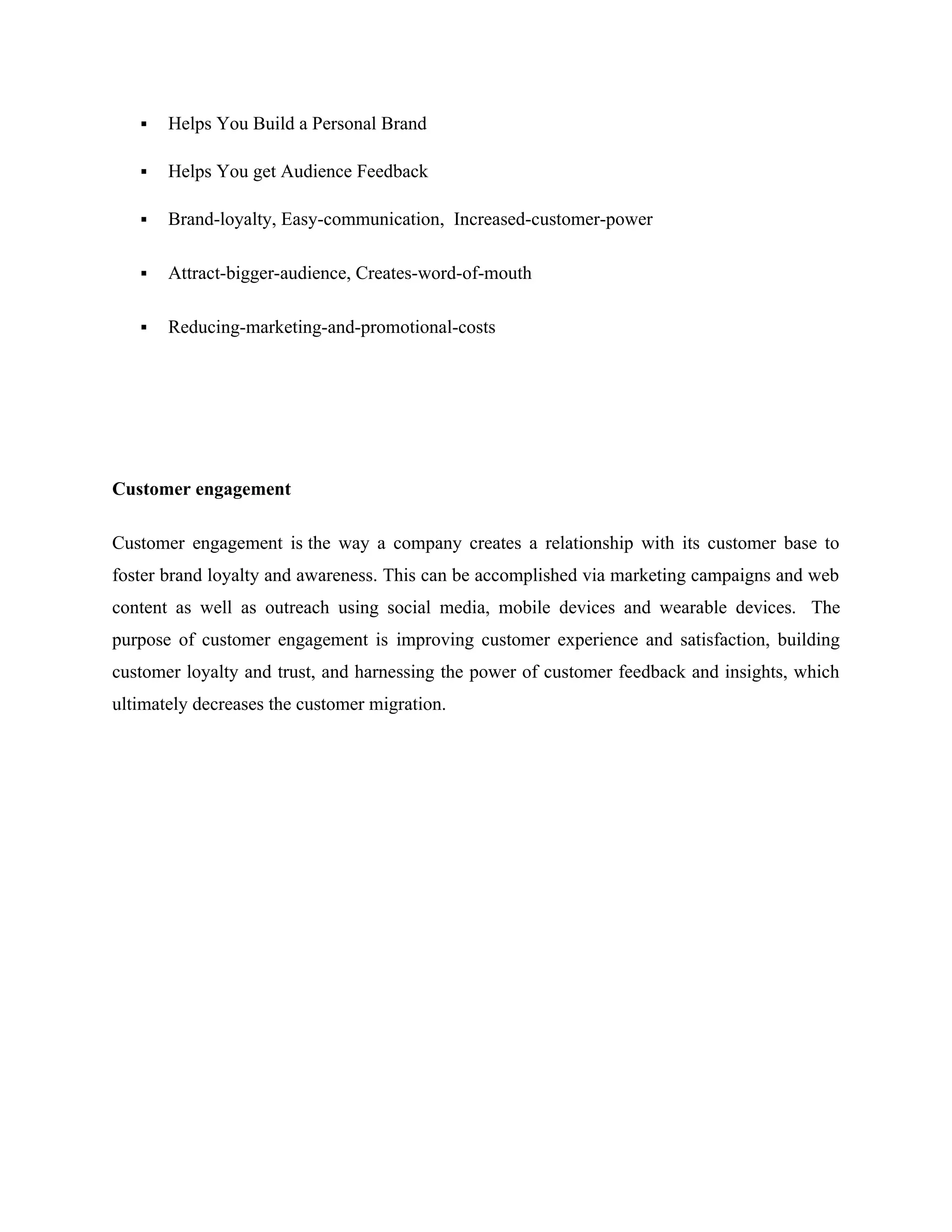  Helps You Build a Personal Brand
 Helps You get Audience Feedback
 Brand-loyalty, Easy-communication, Increased-customer-power
 Attract-bigger-audience, Creates-word-of-mouth
 Reducing-marketing-and-promotional-costs
Customer engagement
Customer engagement is the way a company creates a relationship with its customer base to
foster brand loyalty and awareness. This can be accomplished via marketing campaigns and web
content as well as outreach using social media, mobile devices and wearable devices. The
purpose of customer engagement is improving customer experience and satisfaction, building
customer loyalty and trust, and harnessing the power of customer feedback and insights, which
ultimately decreases the customer migration.
 