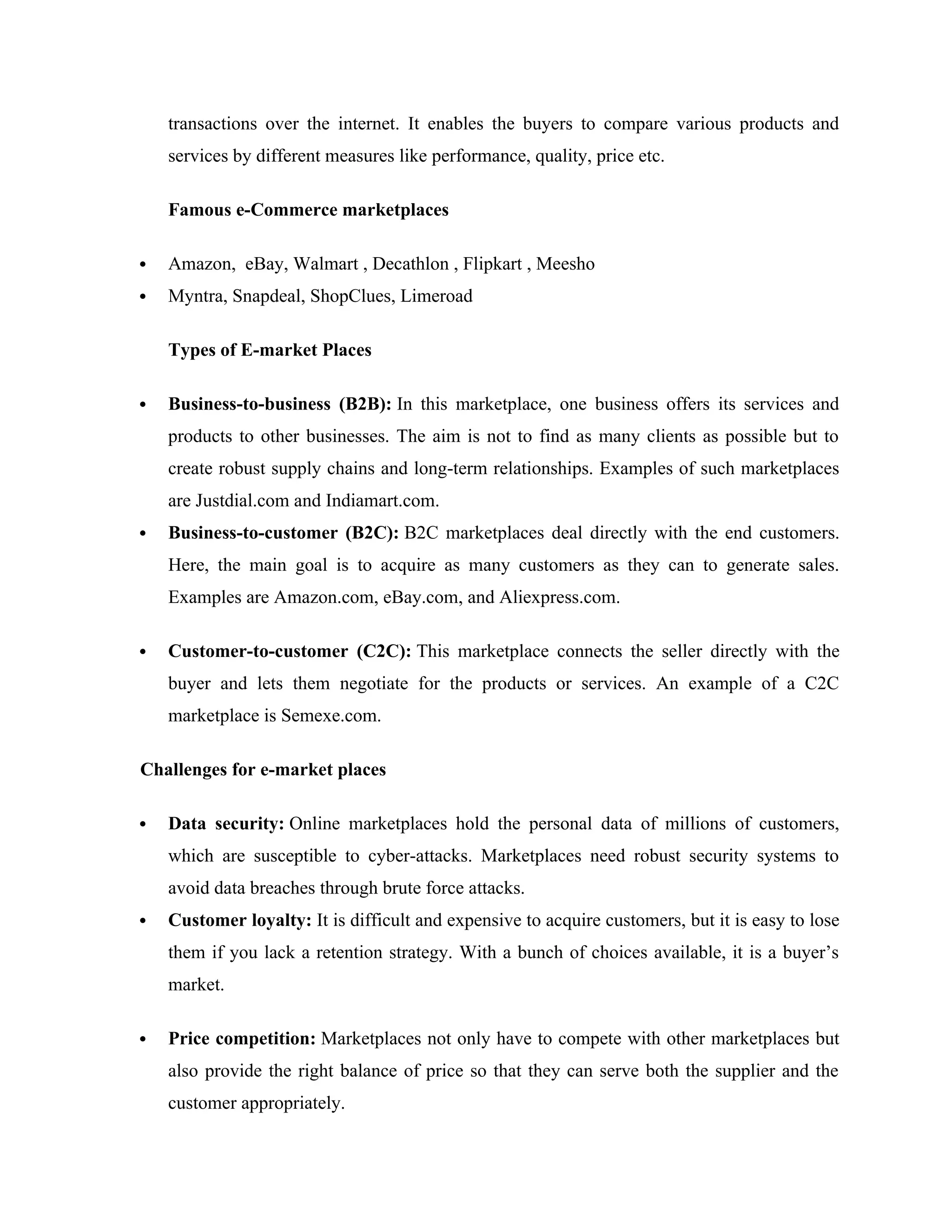 transactions over the internet. It enables the buyers to compare various products and
services by different measures like performance, quality, price etc.
Famous e-Commerce marketplaces
 Amazon, eBay, Walmart , Decathlon , Flipkart , Meesho
 Myntra, Snapdeal, ShopClues, Limeroad
Types of E-market Places
 Business-to-business (B2B): In this marketplace, one business offers its services and
products to other businesses. The aim is not to find as many clients as possible but to
create robust supply chains and long-term relationships. Examples of such marketplaces
are Justdial.com and Indiamart.com.
 Business-to-customer (B2C): B2C marketplaces deal directly with the end customers.
Here, the main goal is to acquire as many customers as they can to generate sales.
Examples are Amazon.com, eBay.com, and Aliexpress.com.
 Customer-to-customer (C2C): This marketplace connects the seller directly with the
buyer and lets them negotiate for the products or services. An example of a C2C
marketplace is Semexe.com.
Challenges for e-market places
 Data security: Online marketplaces hold the personal data of millions of customers,
which are susceptible to cyber-attacks. Marketplaces need robust security systems to
avoid data breaches through brute force attacks.
 Customer loyalty: It is difficult and expensive to acquire customers, but it is easy to lose
them if you lack a retention strategy. With a bunch of choices available, it is a buyer’s
market.
 Price competition: Marketplaces not only have to compete with other marketplaces but
also provide the right balance of price so that they can serve both the supplier and the
customer appropriately.
 