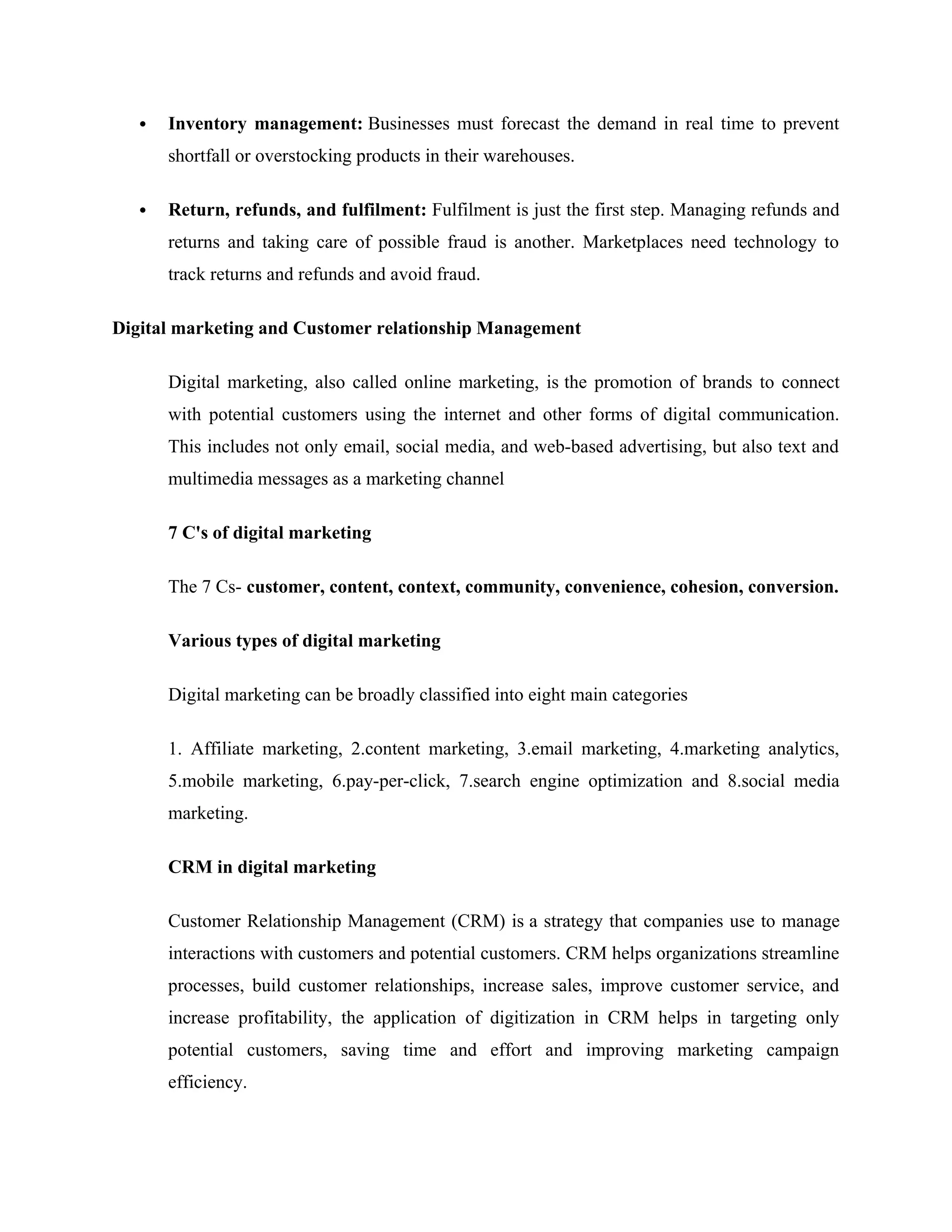  Inventory management: Businesses must forecast the demand in real time to prevent
shortfall or overstocking products in their warehouses.
 Return, refunds, and fulfilment: Fulfilment is just the first step. Managing refunds and
returns and taking care of possible fraud is another. Marketplaces need technology to
track returns and refunds and avoid fraud.
Digital marketing and Customer relationship Management
Digital marketing, also called online marketing, is the promotion of brands to connect
with potential customers using the internet and other forms of digital communication.
This includes not only email, social media, and web-based advertising, but also text and
multimedia messages as a marketing channel
7 C's of digital marketing
The 7 Cs- customer, content, context, community, convenience, cohesion, conversion.
Various types of digital marketing
Digital marketing can be broadly classified into eight main categories
1. Affiliate marketing, 2.content marketing, 3.email marketing, 4.marketing analytics,
5.mobile marketing, 6.pay-per-click, 7.search engine optimization and 8.social media
marketing.
CRM in digital marketing
Customer Relationship Management (CRM) is a strategy that companies use to manage
interactions with customers and potential customers. CRM helps organizations streamline
processes, build customer relationships, increase sales, improve customer service, and
increase profitability, the application of digitization in CRM helps in targeting only
potential customers, saving time and effort and improving marketing campaign
efficiency.
 