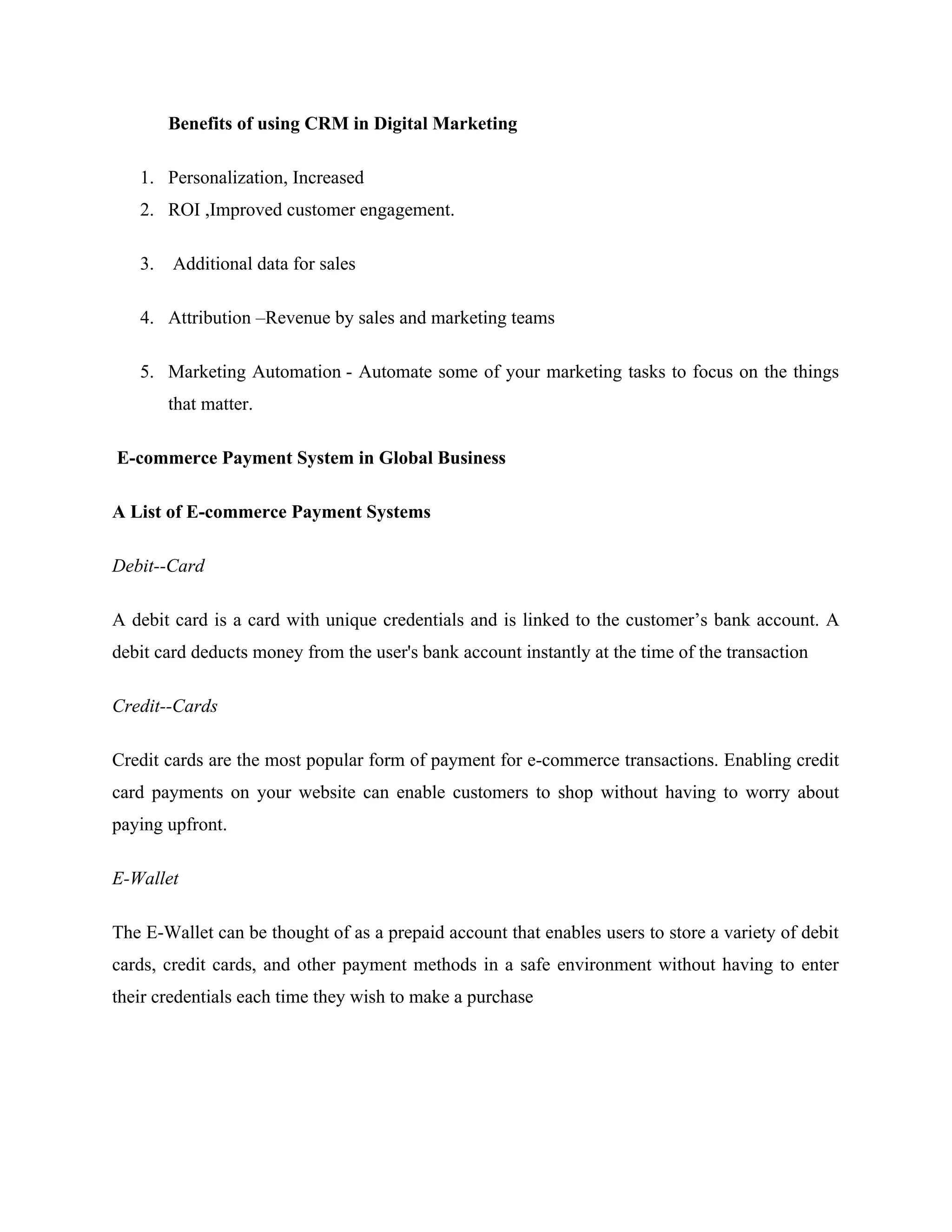 Benefits of using CRM in Digital Marketing
1. Personalization, Increased
2. ROI ,Improved customer engagement.
3. Additional data for sales
4. Attribution –Revenue by sales and marketing teams
5. Marketing Automation - Automate some of your marketing tasks to focus on the things
that matter.
E-commerce Payment System in Global Business
A List of E-commerce Payment Systems
Debit--Card
A debit card is a card with unique credentials and is linked to the customer’s bank account. A
debit card deducts money from the user's bank account instantly at the time of the transaction
Credit--Cards
Credit cards are the most popular form of payment for e-commerce transactions. Enabling credit
card payments on your website can enable customers to shop without having to worry about
paying upfront.
E-Wallet
The E-Wallet can be thought of as a prepaid account that enables users to store a variety of debit
cards, credit cards, and other payment methods in a safe environment without having to enter
their credentials each time they wish to make a purchase
 