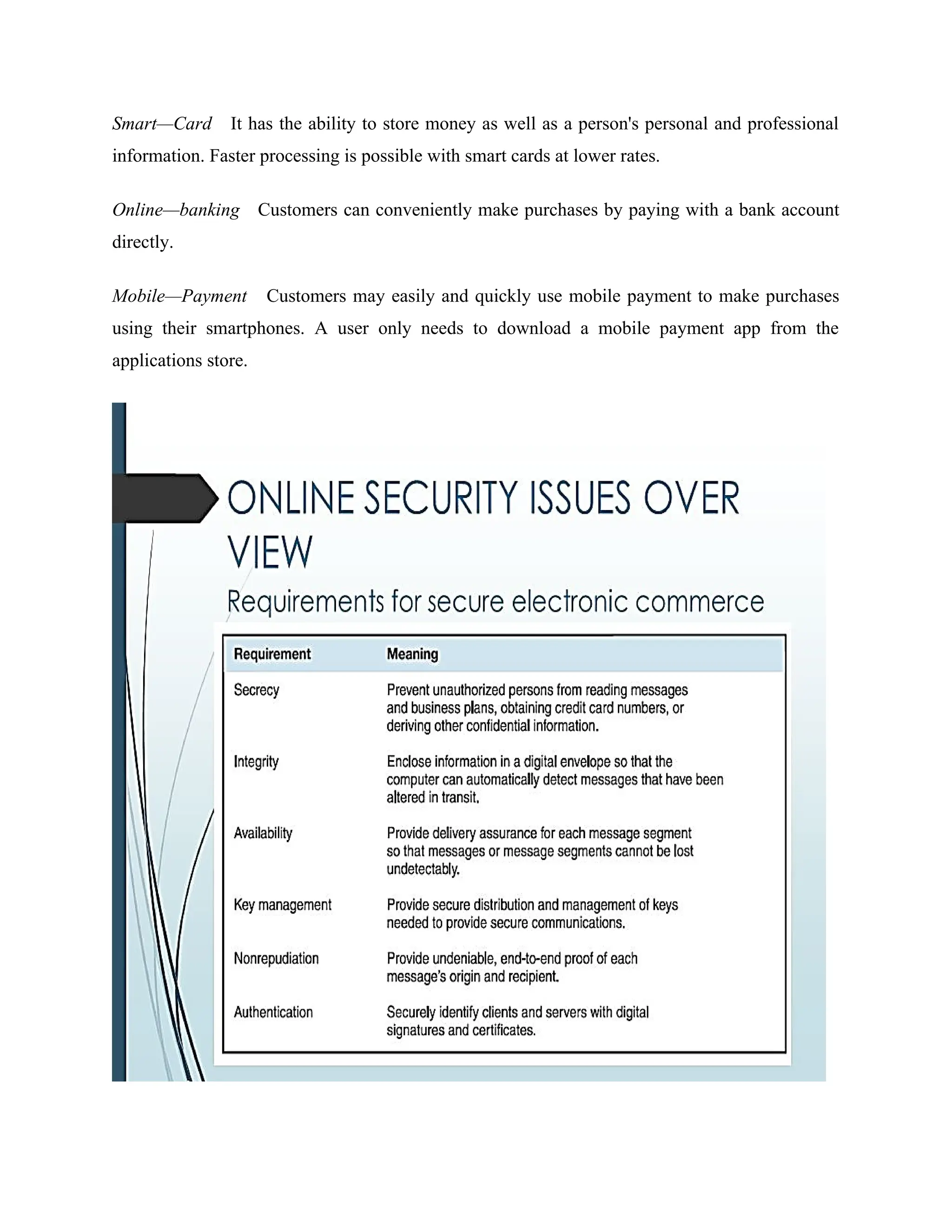 Smart—Card It has the ability to store money as well as a person's personal and professional
information. Faster processing is possible with smart cards at lower rates.
Online—banking Customers can conveniently make purchases by paying with a bank account
directly.
Mobile—Payment Customers may easily and quickly use mobile payment to make purchases
using their smartphones. A user only needs to download a mobile payment app from the
applications store.
 