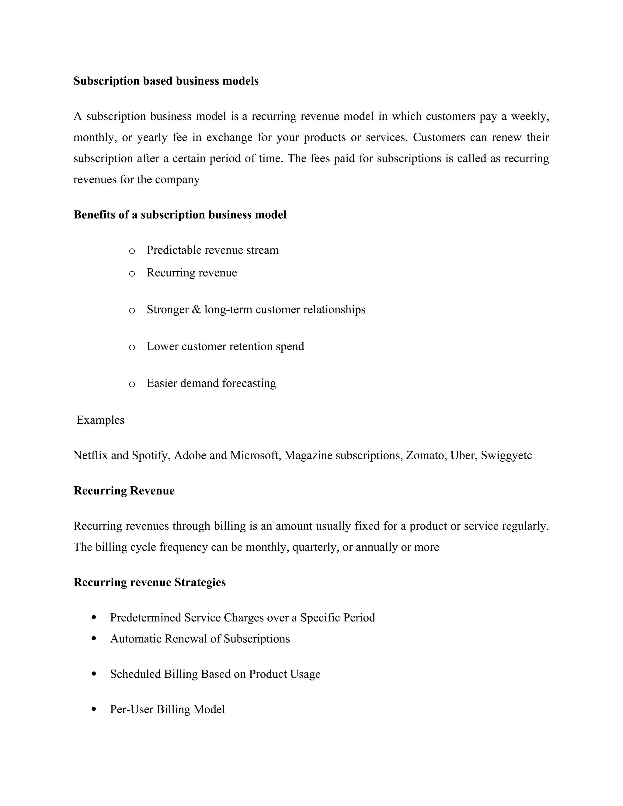 Subscription based business models
A subscription business model is a recurring revenue model in which customers pay a weekly,
monthly, or yearly fee in exchange for your products or services. Customers can renew their
subscription after a certain period of time. The fees paid for subscriptions is called as recurring
revenues for the company
Benefits of a subscription business model
o Predictable revenue stream
o Recurring revenue
o Stronger & long-term customer relationships
o Lower customer retention spend
o Easier demand forecasting
Examples
Netflix and Spotify, Adobe and Microsoft, Magazine subscriptions, Zomato, Uber, Swiggyetc
Recurring Revenue
Recurring revenues through billing is an amount usually fixed for a product or service regularly.
The billing cycle frequency can be monthly, quarterly, or annually or more
Recurring revenue Strategies
 Predetermined Service Charges over a Specific Period
 Automatic Renewal of Subscriptions
 Scheduled Billing Based on Product Usage
 Per-User Billing Model
 