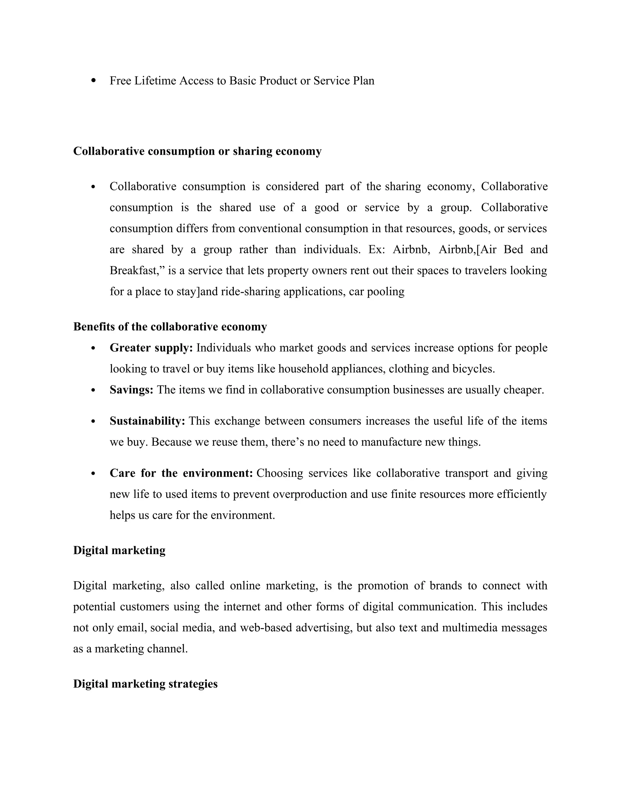  Free Lifetime Access to Basic Product or Service Plan
Collaborative consumption or sharing economy
 Collaborative consumption is considered part of the sharing economy, Collaborative
consumption is the shared use of a good or service by a group. Collaborative
consumption differs from conventional consumption in that resources, goods, or services
are shared by a group rather than individuals. Ex: Airbnb, Airbnb,[Air Bed and
Breakfast,” is a service that lets property owners rent out their spaces to travelers looking
for a place to stay]and ride-sharing applications, car pooling
Benefits of the collaborative economy
 Greater supply: Individuals who market goods and services increase options for people
looking to travel or buy items like household appliances, clothing and bicycles.
 Savings: The items we find in collaborative consumption businesses are usually cheaper.
 Sustainability: This exchange between consumers increases the useful life of the items
we buy. Because we reuse them, there’s no need to manufacture new things.
 Care for the environment: Choosing services like collaborative transport and giving
new life to used items to prevent overproduction and use finite resources more efficiently
helps us care for the environment.
Digital marketing
Digital marketing, also called online marketing, is the promotion of brands to connect with
potential customers using the internet and other forms of digital communication. This includes
not only email, social media, and web-based advertising, but also text and multimedia messages
as a marketing channel.
Digital marketing strategies
 