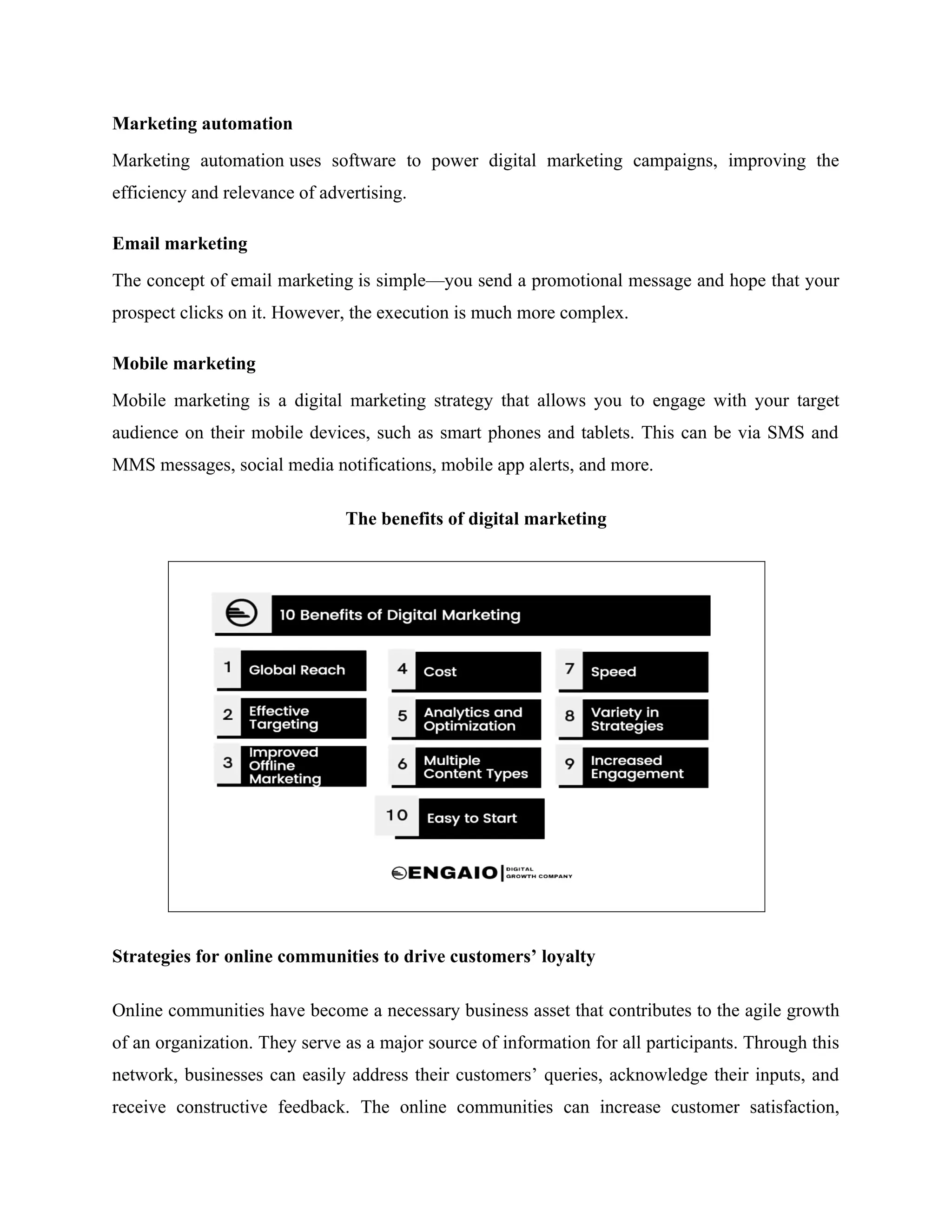 Marketing automation
Marketing automation uses software to power digital marketing campaigns, improving the
efficiency and relevance of advertising.
Email marketing
The concept of email marketing is simple—you send a promotional message and hope that your
prospect clicks on it. However, the execution is much more complex.
Mobile marketing
Mobile marketing is a digital marketing strategy that allows you to engage with your target
audience on their mobile devices, such as smart phones and tablets. This can be via SMS and
MMS messages, social media notifications, mobile app alerts, and more.
The benefits of digital marketing
Strategies for online communities to drive customers’ loyalty
Online communities have become a necessary business asset that contributes to the agile growth
of an organization. They serve as a major source of information for all participants. Through this
network, businesses can easily address their customers’ queries, acknowledge their inputs, and
receive constructive feedback. The online communities can increase customer satisfaction,
 