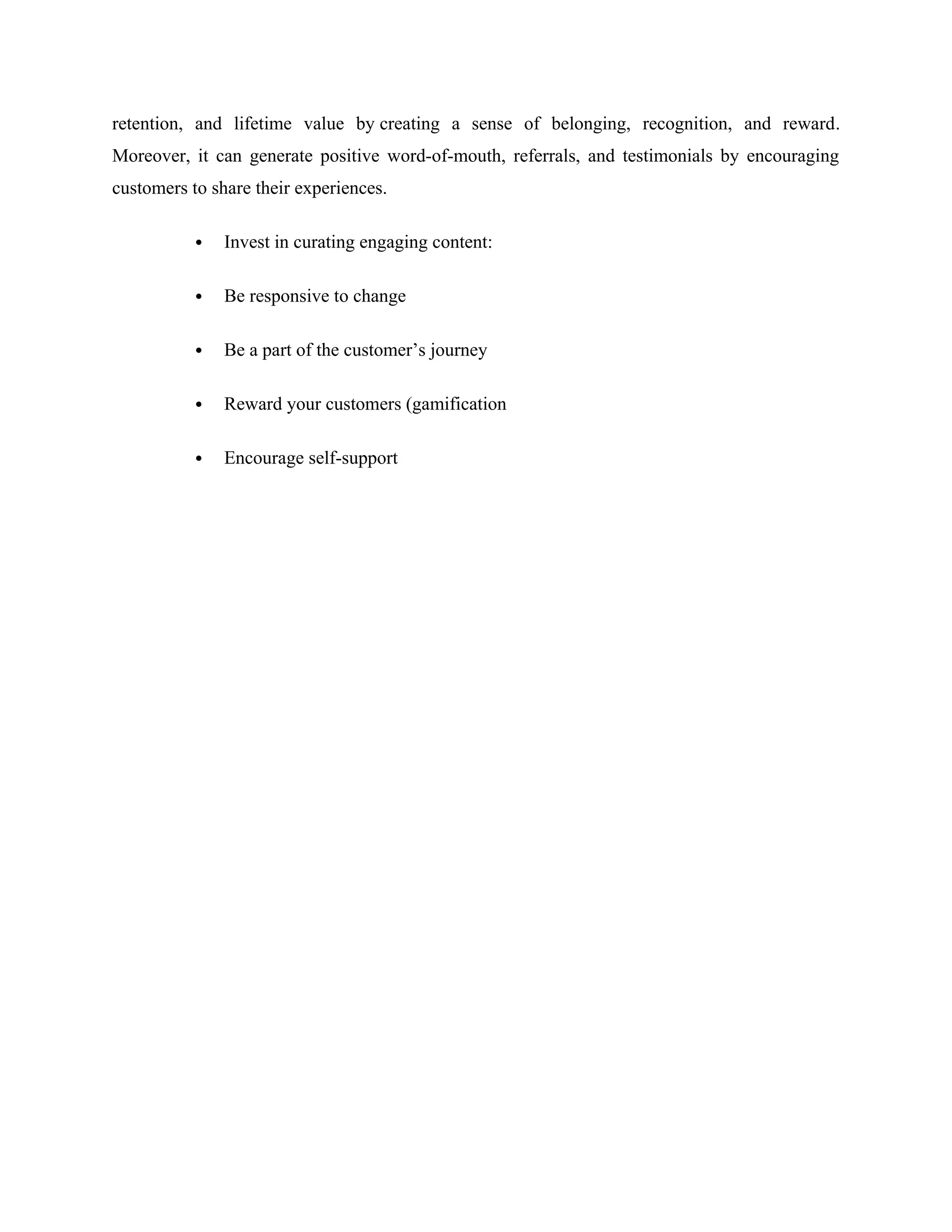 retention, and lifetime value by creating a sense of belonging, recognition, and reward.
Moreover, it can generate positive word-of-mouth, referrals, and testimonials by encouraging
customers to share their experiences.
 Invest in curating engaging content:
 Be responsive to change
 Be a part of the customer’s journey
 Reward your customers (gamification
 Encourage self-support
 