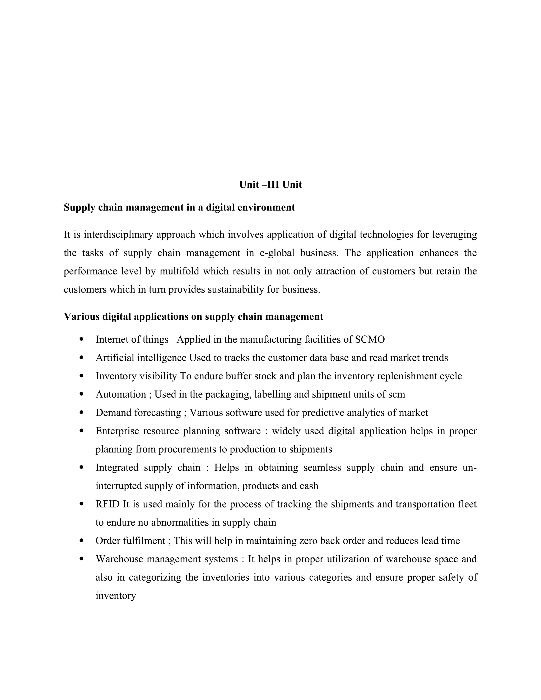 Unit –III Unit
Supply chain management in a digital environment
It is interdisciplinary approach which involves application of digital technologies for leveraging
the tasks of supply chain management in e-global business. The application enhances the
performance level by multifold which results in not only attraction of customers but retain the
customers which in turn provides sustainability for business.
Various digital applications on supply chain management
 Internet of things Applied in the manufacturing facilities of SCMO
 Artificial intelligence Used to tracks the customer data base and read market trends
 Inventory visibility To endure buffer stock and plan the inventory replenishment cycle
 Automation ; Used in the packaging, labelling and shipment units of scm
 Demand forecasting ; Various software used for predictive analytics of market
 Enterprise resource planning software : widely used digital application helps in proper
planning from procurements to production to shipments
 Integrated supply chain : Helps in obtaining seamless supply chain and ensure un-
interrupted supply of information, products and cash
 RFID It is used mainly for the process of tracking the shipments and transportation fleet
to endure no abnormalities in supply chain
 Order fulfilment ; This will help in maintaining zero back order and reduces lead time
 Warehouse management systems : It helps in proper utilization of warehouse space and
also in categorizing the inventories into various categories and ensure proper safety of
inventory
 