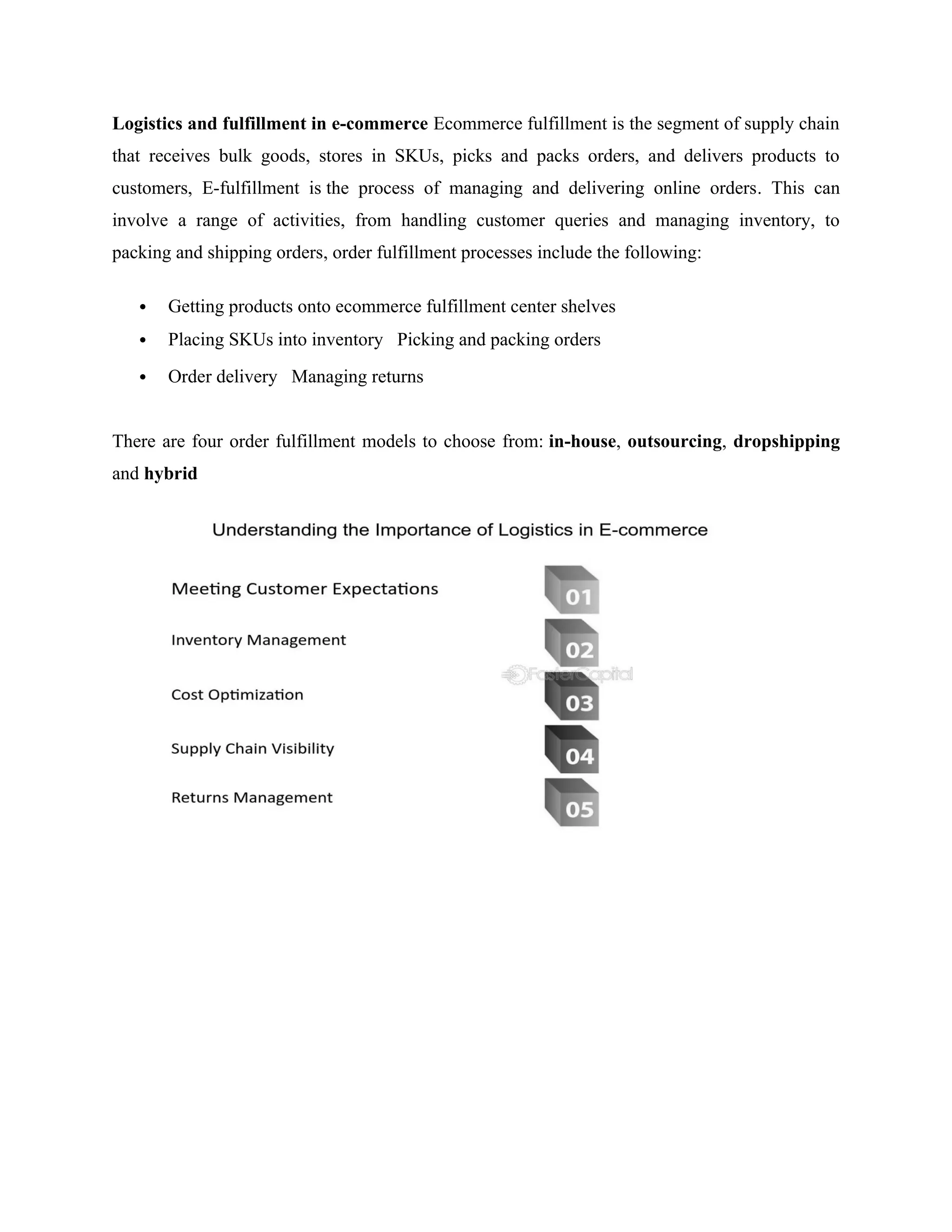 Logistics and fulfillment in e-commerce Ecommerce fulfillment is the segment of supply chain
that receives bulk goods, stores in SKUs, picks and packs orders, and delivers products to
customers, E-fulfillment is the process of managing and delivering online orders. This can
involve a range of activities, from handling customer queries and managing inventory, to
packing and shipping orders, order fulfillment processes include the following:
 Getting products onto ecommerce fulfillment center shelves
 Placing SKUs into inventory Picking and packing orders
 Order delivery Managing returns
There are four order fulfillment models to choose from: in-house, outsourcing, dropshipping
and hybrid
 