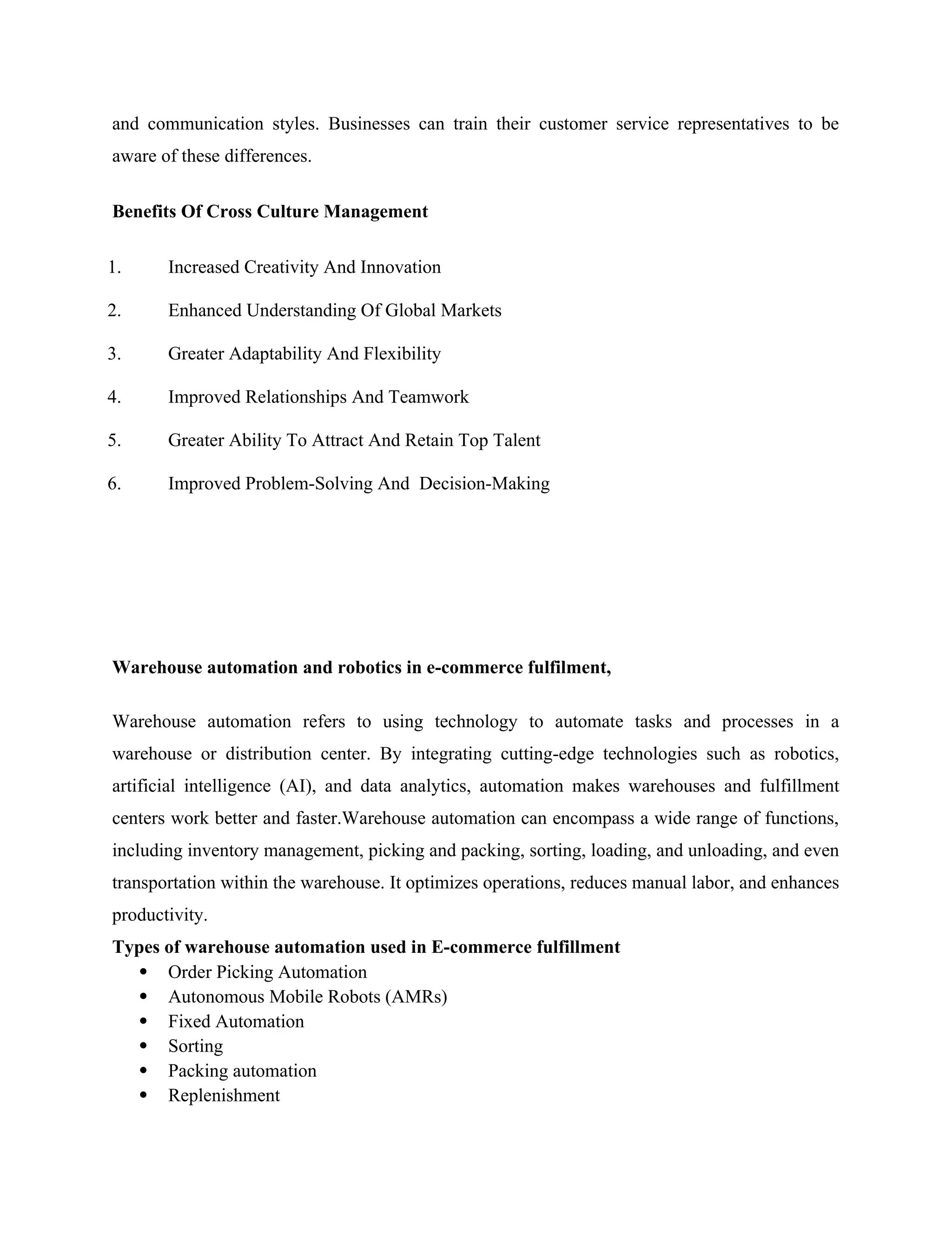 and communication styles. Businesses can train their customer service representatives to be
aware of these differences.
Benefits Of Cross Culture Management
1. Increased Creativity And Innovation
2. Enhanced Understanding Of Global Markets
3. Greater Adaptability And Flexibility
4. Improved Relationships And Teamwork
5. Greater Ability To Attract And Retain Top Talent
6. Improved Problem-Solving And Decision-Making
Warehouse automation and robotics in e-commerce fulfilment,
Warehouse automation refers to using technology to automate tasks and processes in a
warehouse or distribution center. By integrating cutting-edge technologies such as robotics,
artificial intelligence (AI), and data analytics, automation makes warehouses and fulfillment
centers work better and faster.Warehouse automation can encompass a wide range of functions,
including inventory management, picking and packing, sorting, loading, and unloading, and even
transportation within the warehouse. It optimizes operations, reduces manual labor, and enhances
productivity.
Types of warehouse automation used in E-commerce fulfillment
 Order Picking Automation
 Autonomous Mobile Robots (AMRs)
 Fixed Automation
 Sorting
 Packing automation
 Replenishment
 