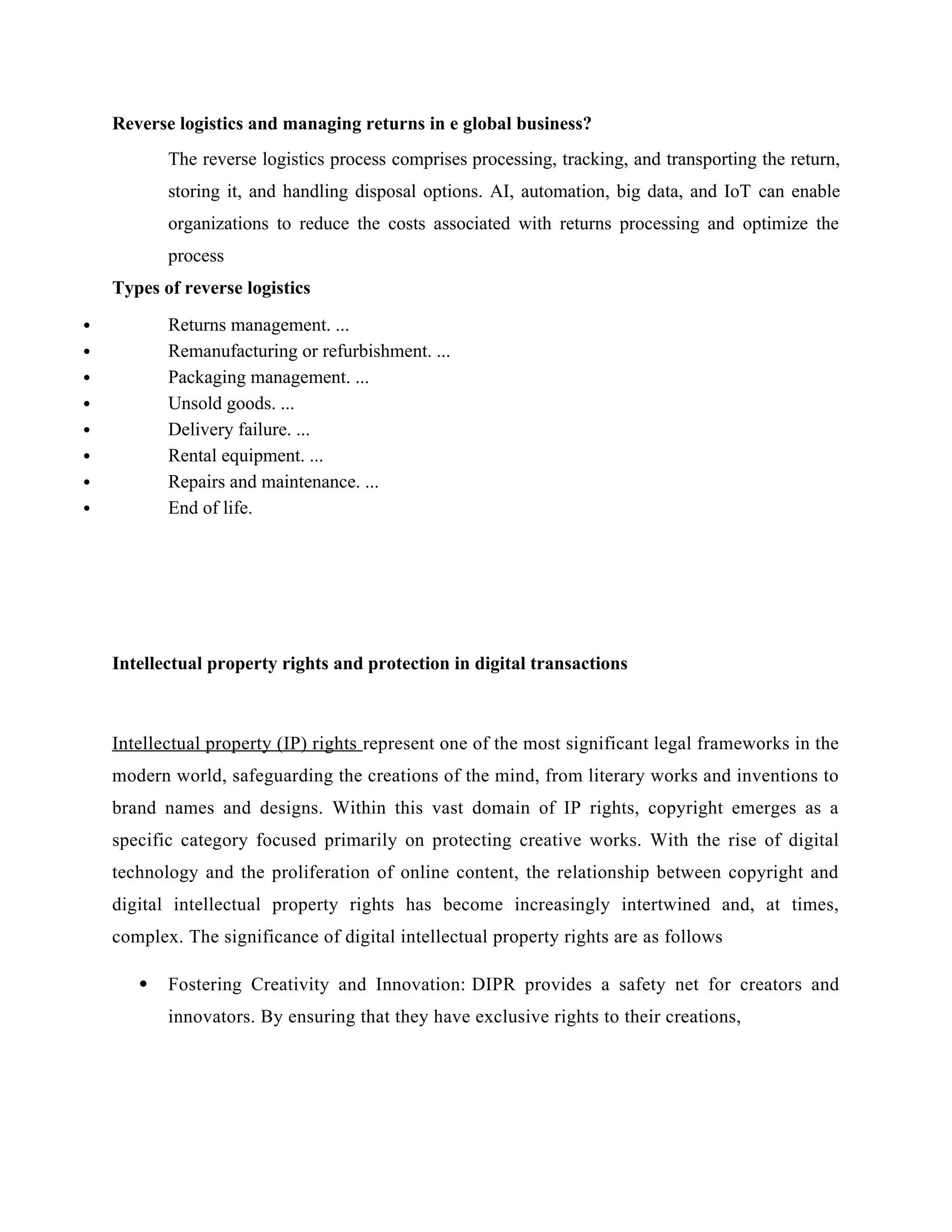 Reverse logistics and managing returns in e global business?
The reverse logistics process comprises processing, tracking, and transporting the return,
storing it, and handling disposal options. AI, automation, big data, and IoT can enable
organizations to reduce the costs associated with returns processing and optimize the
process
Types of reverse logistics
 Returns management. ...
 Remanufacturing or refurbishment. ...
 Packaging management. ...
 Unsold goods. ...
 Delivery failure. ...
 Rental equipment. ...
 Repairs and maintenance. ...
 End of life.
Intellectual property rights and protection in digital transactions
Intellectual property (IP) rights represent one of the most significant legal frameworks in the
modern world, safeguarding the creations of the mind, from literary works and inventions to
brand names and designs. Within this vast domain of IP rights, copyright emerges as a
specific category focused primarily on protecting creative works. With the rise of digital
technology and the proliferation of online content, the relationship between copyright and
digital intellectual property rights has become increasingly intertwined and, at times,
complex. The significance of digital intellectual property rights are as follows
 Fostering Creativity and Innovation: DIPR provides a safety net for creators and
innovators. By ensuring that they have exclusive rights to their creations,
 
