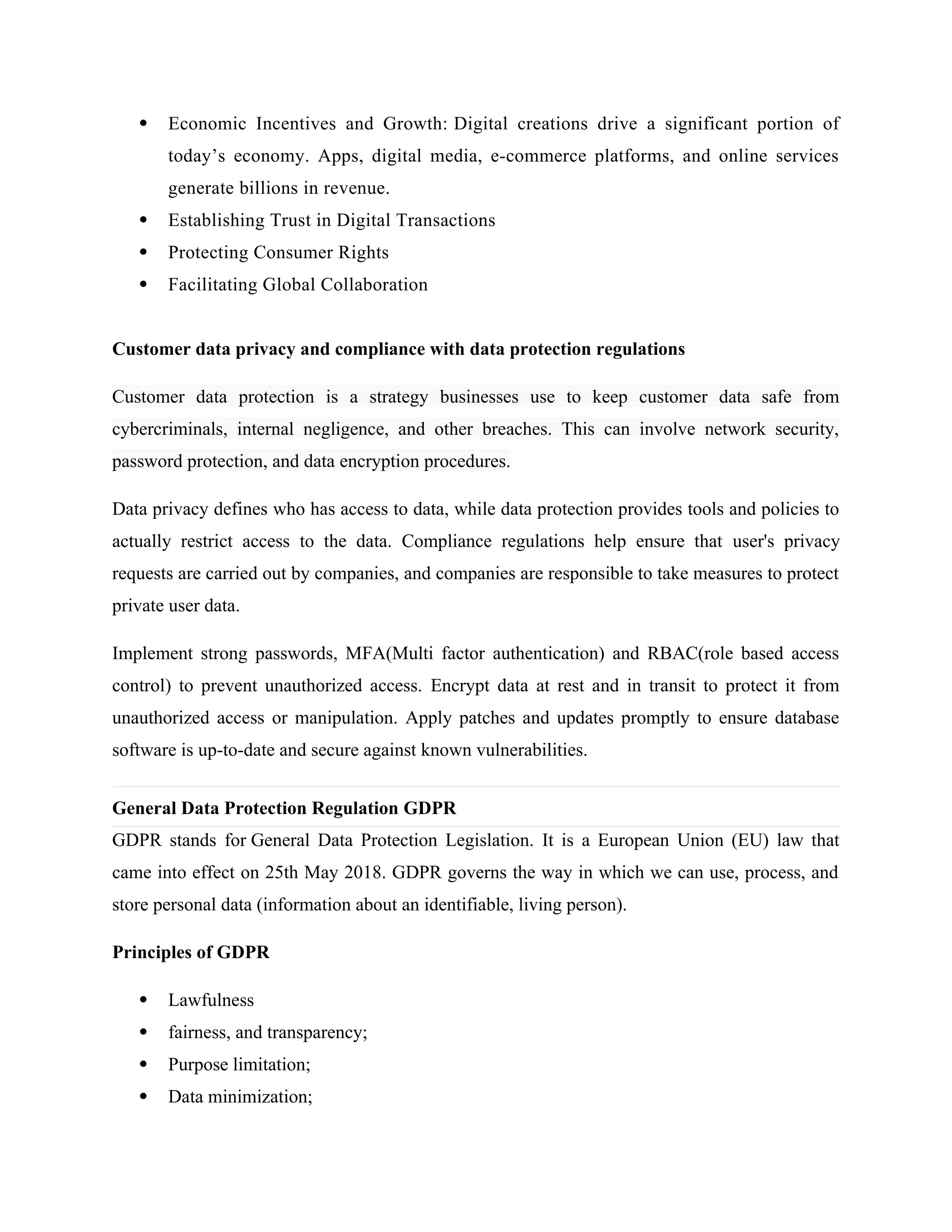  Economic Incentives and Growth: Digital creations drive a significant portion of
today’s economy. Apps, digital media, e-commerce platforms, and online services
generate billions in revenue.
 Establishing Trust in Digital Transactions
 Protecting Consumer Rights
 Facilitating Global Collaboration
Customer data privacy and compliance with data protection regulations
Customer data protection is a strategy businesses use to keep customer data safe from
cybercriminals, internal negligence, and other breaches. This can involve network security,
password protection, and data encryption procedures.
Data privacy defines who has access to data, while data protection provides tools and policies to
actually restrict access to the data. Compliance regulations help ensure that user's privacy
requests are carried out by companies, and companies are responsible to take measures to protect
private user data.
Implement strong passwords, MFA(Multi factor authentication) and RBAC(role based access
control) to prevent unauthorized access. Encrypt data at rest and in transit to protect it from
unauthorized access or manipulation. Apply patches and updates promptly to ensure database
software is up-to-date and secure against known vulnerabilities.
General Data Protection Regulation GDPR
GDPR stands for General Data Protection Legislation. It is a European Union (EU) law that
came into effect on 25th May 2018. GDPR governs the way in which we can use, process, and
store personal data (information about an identifiable, living person).
Principles of GDPR
 Lawfulness
 fairness, and transparency;
 Purpose limitation;
 Data minimization;
 