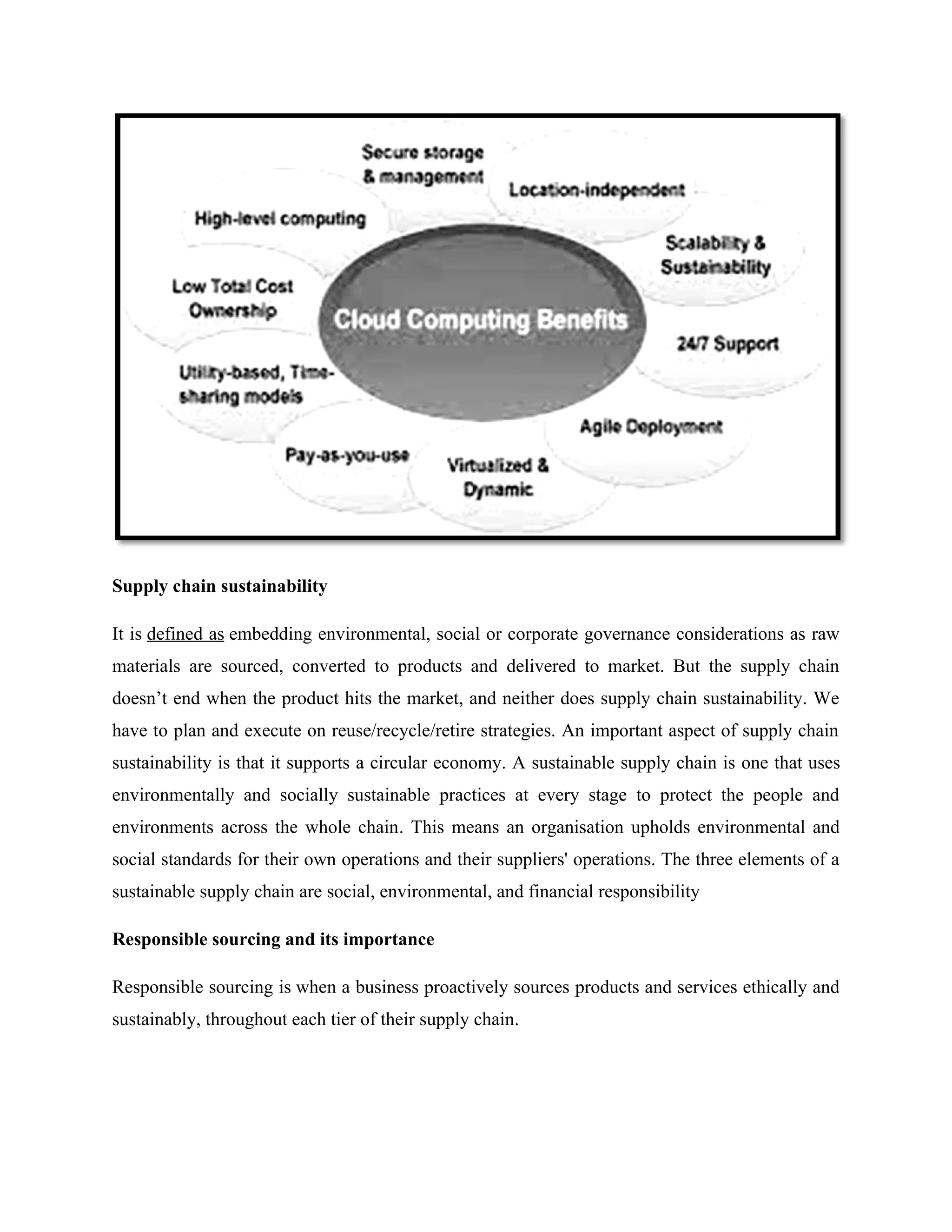 Supply chain sustainability
It is defined as embedding environmental, social or corporate governance considerations as raw
materials are sourced, converted to products and delivered to market. But the supply chain
doesn’t end when the product hits the market, and neither does supply chain sustainability. We
have to plan and execute on reuse/recycle/retire strategies. An important aspect of supply chain
sustainability is that it supports a circular economy. A sustainable supply chain is one that uses
environmentally and socially sustainable practices at every stage to protect the people and
environments across the whole chain. This means an organisation upholds environmental and
social standards for their own operations and their suppliers' operations. The three elements of a
sustainable supply chain are social, environmental, and financial responsibility
Responsible sourcing and its importance
Responsible sourcing is when a business proactively sources products and services ethically and
sustainably, throughout each tier of their supply chain.
 