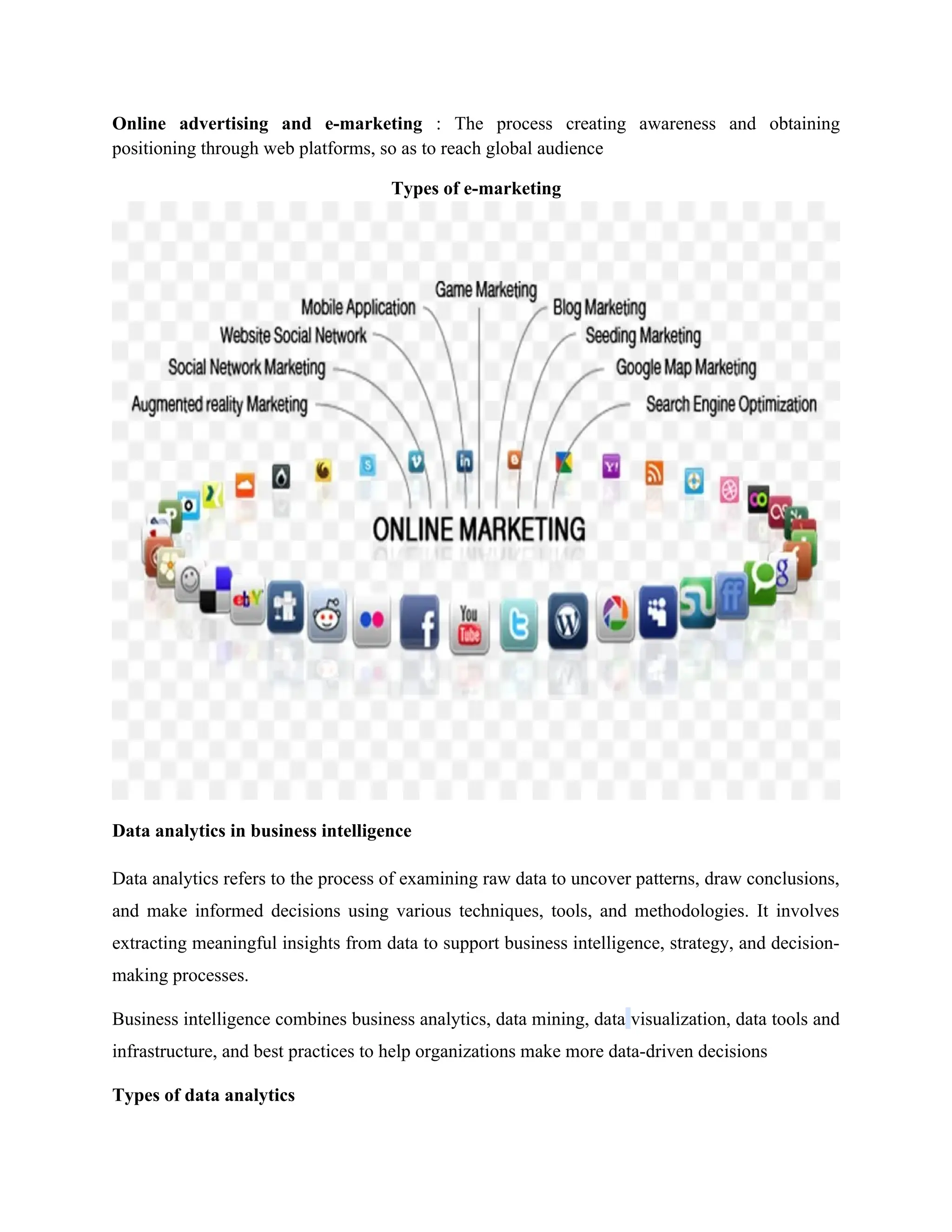 Online advertising and e-marketing : The process creating awareness and obtaining
positioning through web platforms, so as to reach global audience
Types of e-marketing
Data analytics in business intelligence
Data analytics refers to the process of examining raw data to uncover patterns, draw conclusions,
and make informed decisions using various techniques, tools, and methodologies. It involves
extracting meaningful insights from data to support business intelligence, strategy, and decision-
making processes.
Business intelligence combines business analytics, data mining, data visualization, data tools and
infrastructure, and best practices to help organizations make more data-driven decisions
Types of data analytics
 