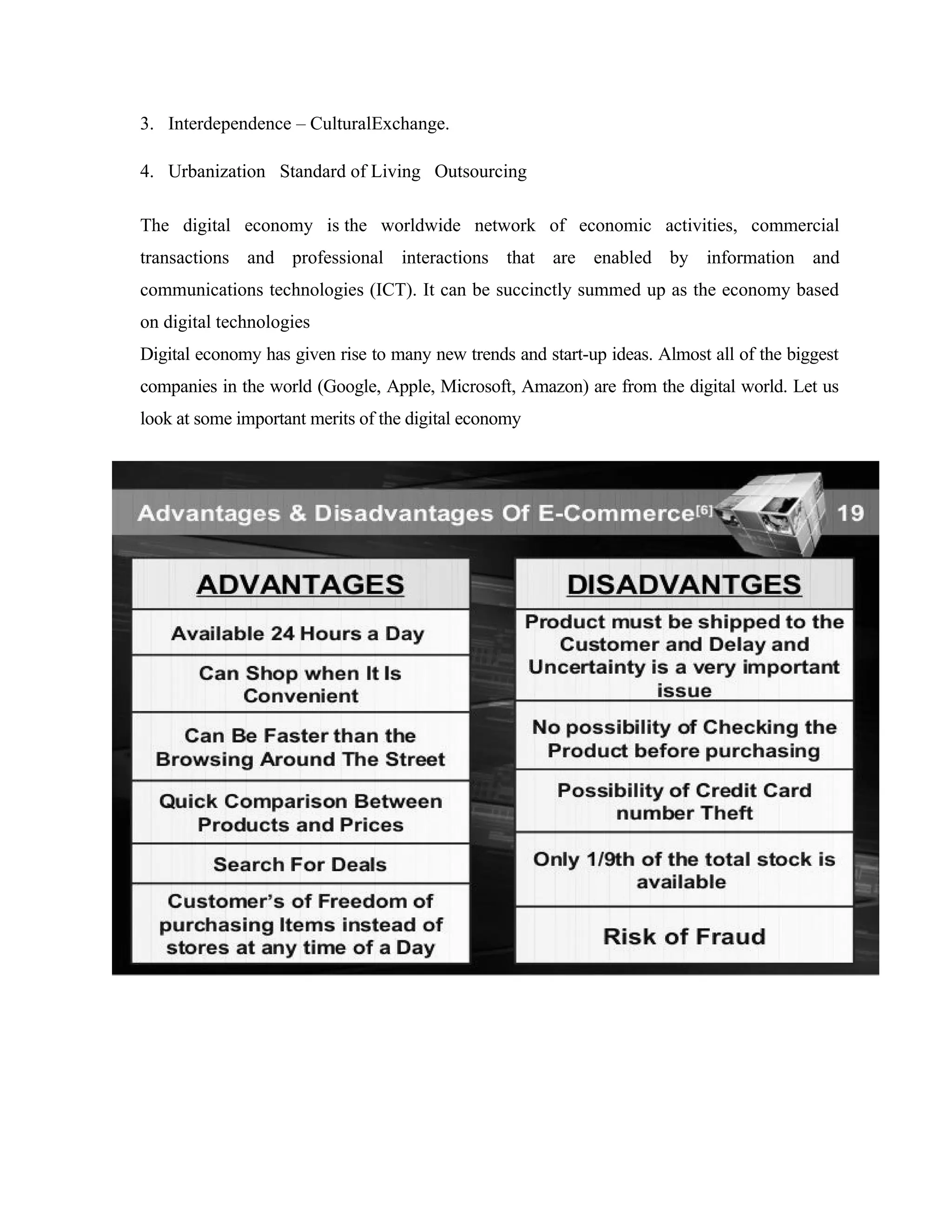3. Interdependence – CulturalExchange.
4. Urbanization Standard of Living Outsourcing
The digital economy is the worldwide network of economic activities, commercial
transactions and professional interactions that are enabled by information and
communications technologies (ICT). It can be succinctly summed up as the economy based
on digital technologies
Digital economy has given rise to many new trends and start-up ideas. Almost all of the biggest
companies in the world (Google, Apple, Microsoft, Amazon) are from the digital world. Let us
look at some important merits of the digital economy
 