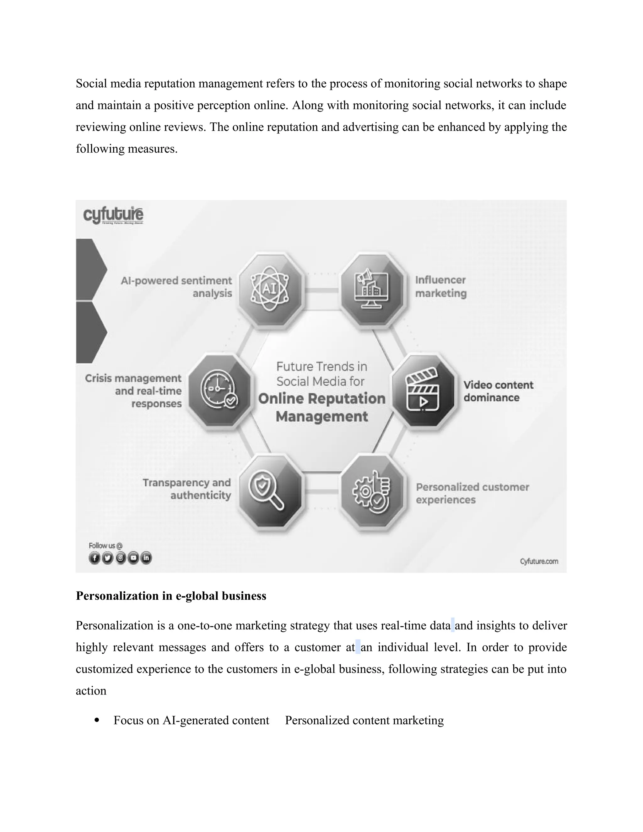 Social media reputation management refers to the process of monitoring social networks to shape
and maintain a positive perception online. Along with monitoring social networks, it can include
reviewing online reviews. The online reputation and advertising can be enhanced by applying the
following measures.
Personalization in e-global business
Personalization is a one-to-one marketing strategy that uses real-time data and insights to deliver
highly relevant messages and offers to a customer at an individual level. In order to provide
customized experience to the customers in e-global business, following strategies can be put into
action
 Focus on AI-generated content Personalized content marketing
 