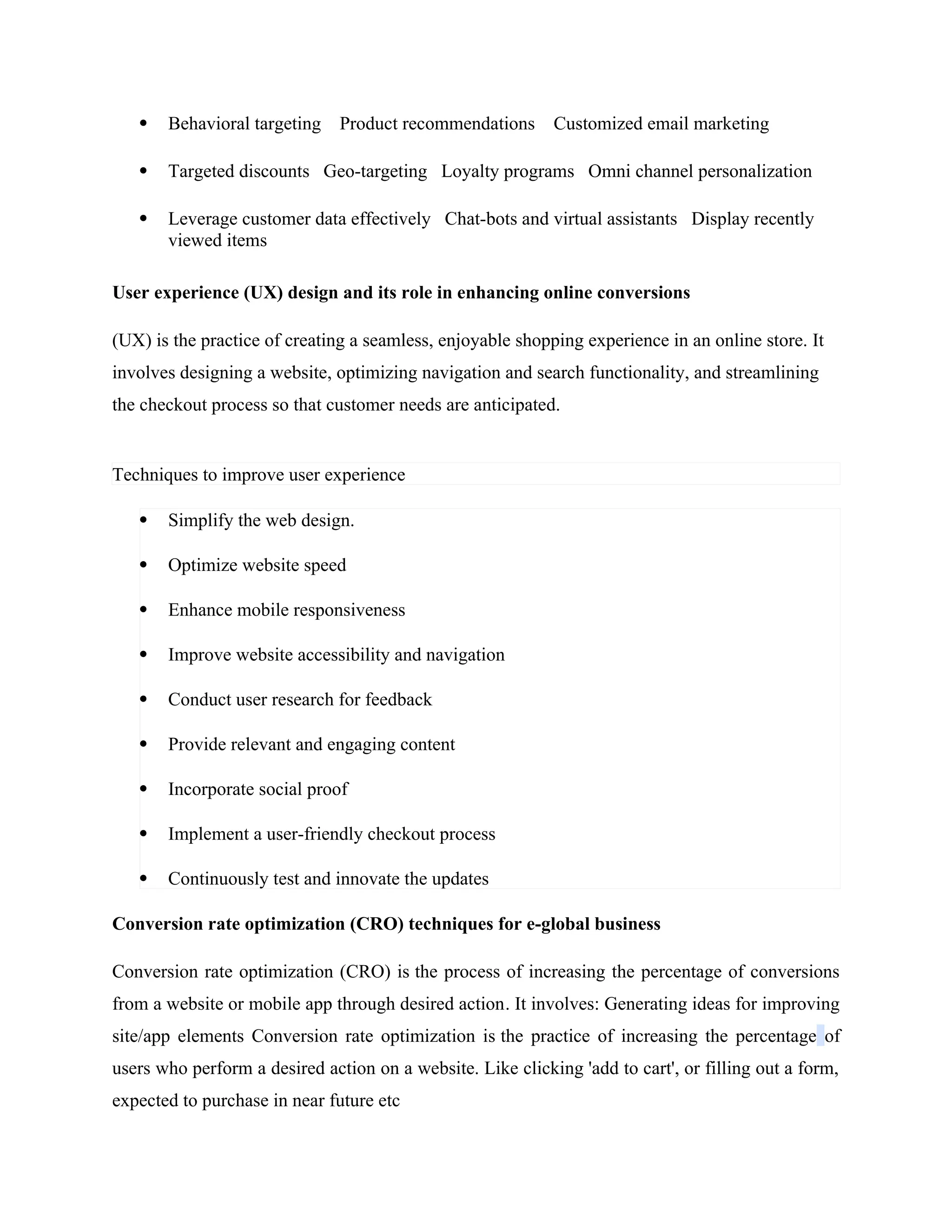  Behavioral targeting Product recommendations Customized email marketing
 Targeted discounts Geo-targeting Loyalty programs Omni channel personalization
 Leverage customer data effectively Chat-bots and virtual assistants Display recently
viewed items
User experience (UX) design and its role in enhancing online conversions
(UX) is the practice of creating a seamless, enjoyable shopping experience in an online store. It
involves designing a website, optimizing navigation and search functionality, and streamlining
the checkout process so that customer needs are anticipated.
Techniques to improve user experience
 Simplify the web design.
 Optimize website speed
 Enhance mobile responsiveness
 Improve website accessibility and navigation
 Conduct user research for feedback
 Provide relevant and engaging content
 Incorporate social proof
 Implement a user-friendly checkout process
 Continuously test and innovate the updates
Conversion rate optimization (CRO) techniques for e-global business
Conversion rate optimization (CRO) is the process of increasing the percentage of conversions
from a website or mobile app through desired action. It involves: Generating ideas for improving
site/app elements Conversion rate optimization is the practice of increasing the percentage of
users who perform a desired action on a website. Like clicking 'add to cart', or filling out a form,
expected to purchase in near future etc
 