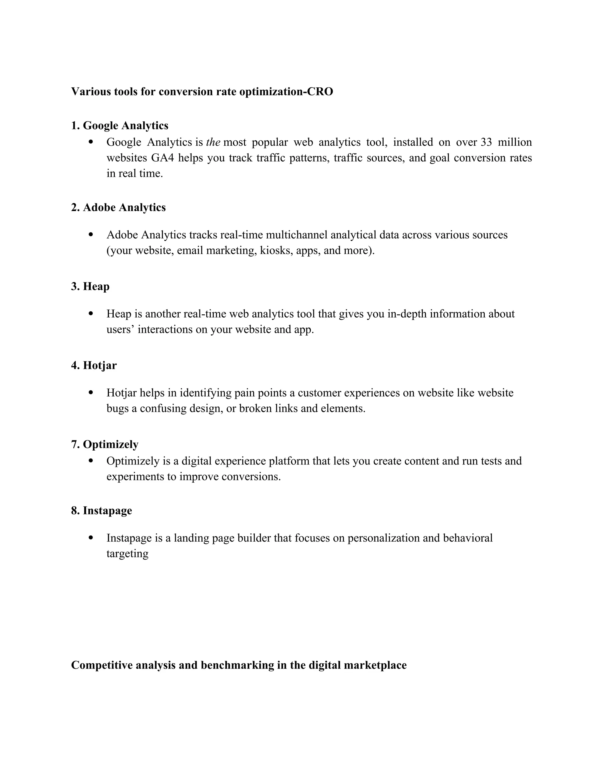 Various tools for conversion rate optimization-CRO
1. Google Analytics
 Google Analytics is the most popular web analytics tool, installed on over 33 million
websites GA4 helps you track traffic patterns, traffic sources, and goal conversion rates
in real time.
2. Adobe Analytics
 Adobe Analytics tracks real-time multichannel analytical data across various sources
(your website, email marketing, kiosks, apps, and more).
3. Heap
 Heap is another real-time web analytics tool that gives you in-depth information about
users’ interactions on your website and app.
4. Hotjar
 Hotjar helps in identifying pain points a customer experiences on website like website
bugs a confusing design, or broken links and elements.
7. Optimizely
 Optimizely is a digital experience platform that lets you create content and run tests and
experiments to improve conversions.
8. Instapage
 Instapage is a landing page builder that focuses on personalization and behavioral
targeting
Competitive analysis and benchmarking in the digital marketplace
 