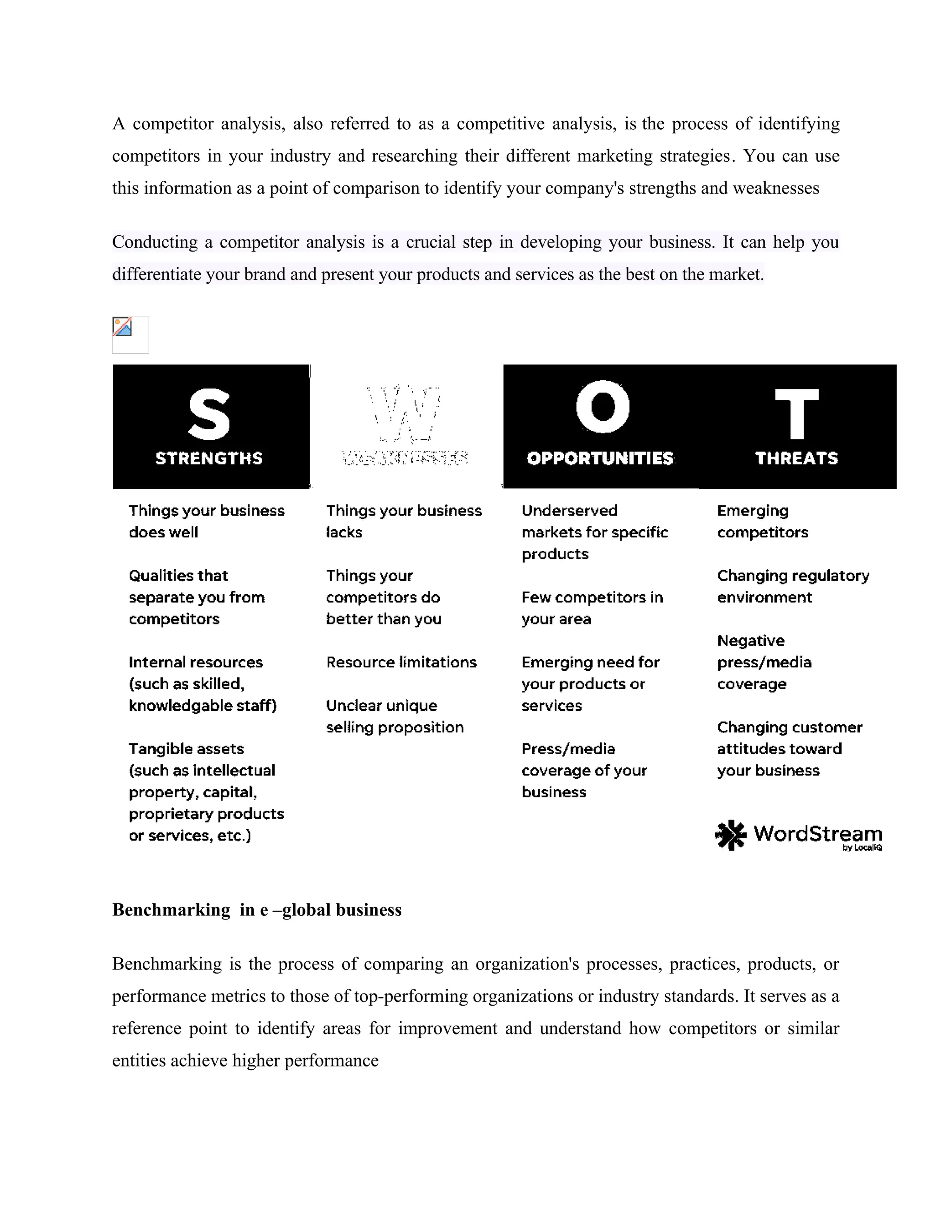 A competitor analysis, also referred to as a competitive analysis, is the process of identifying
competitors in your industry and researching their different marketing strategies. You can use
this information as a point of comparison to identify your company's strengths and weaknesses
Conducting a competitor analysis is a crucial step in developing your business. It can help you
differentiate your brand and present your products and services as the best on the market.
Benchmarking in e –global business
Benchmarking is the process of comparing an organization's processes, practices, products, or
performance metrics to those of top-performing organizations or industry standards. It serves as a
reference point to identify areas for improvement and understand how competitors or similar
entities achieve higher performance
 