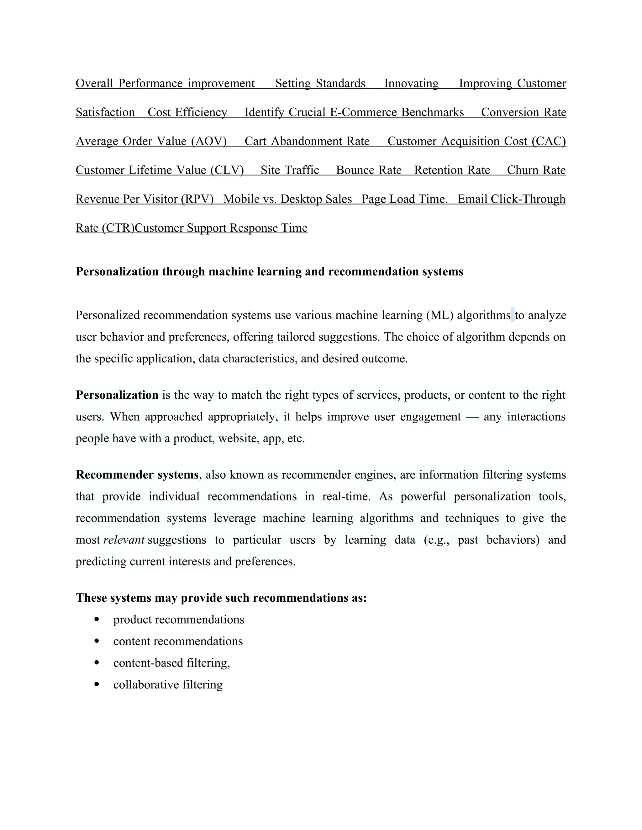 Overall Performance improvement Setting Standards Innovating Improving Customer
Satisfaction Cost Efficiency Identify Crucial E-Commerce Benchmarks Conversion Rate
Average Order Value (AOV) Cart Abandonment Rate Customer Acquisition Cost (CAC)
Customer Lifetime Value (CLV) Site Traffic Bounce Rate Retention Rate Churn Rate
Revenue Per Visitor (RPV) Mobile vs. Desktop Sales Page Load Time. Email Click-Through
Rate (CTR)Customer Support Response Time
Personalization through machine learning and recommendation systems
Personalized recommendation systems use various machine learning (ML) algorithms to analyze
user behavior and preferences, offering tailored suggestions. The choice of algorithm depends on
the specific application, data characteristics, and desired outcome.
Personalization is the way to match the right types of services, products, or content to the right
users. When approached appropriately, it helps improve user engagement — any interactions
people have with a product, website, app, etc.
Recommender systems, also known as recommender engines, are information filtering systems
that provide individual recommendations in real-time. As powerful personalization tools,
recommendation systems leverage machine learning algorithms and techniques to give the
most relevant suggestions to particular users by learning data (e.g., past behaviors) and
predicting current interests and preferences.
These systems may provide such recommendations as:
 product recommendations
 content recommendations
 content-based filtering,
 collaborative filtering
 