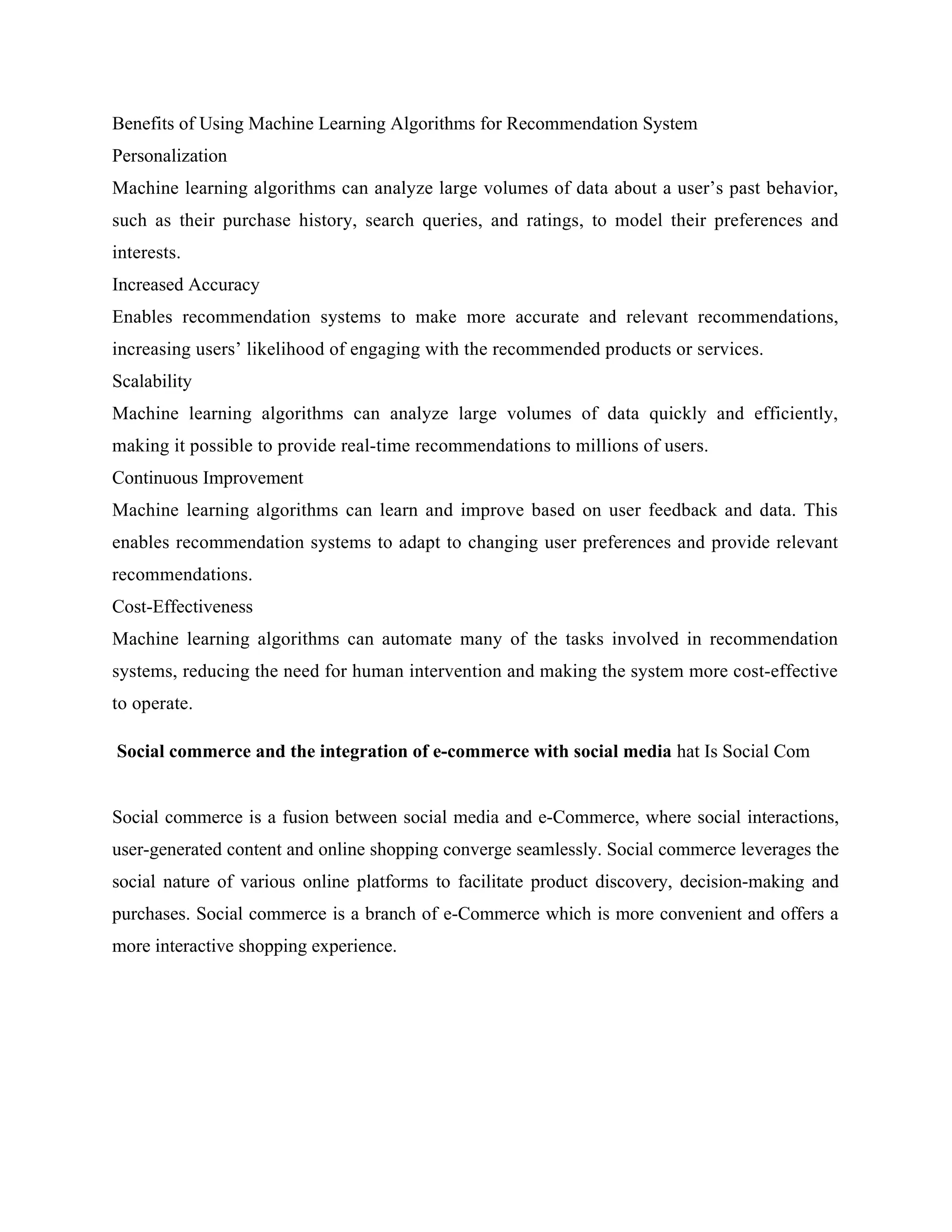 Benefits of Using Machine Learning Algorithms for Recommendation System
Personalization
Machine learning algorithms can analyze large volumes of data about a user’s past behavior,
such as their purchase history, search queries, and ratings, to model their preferences and
interests.
Increased Accuracy
Enables recommendation systems to make more accurate and relevant recommendations,
increasing users’ likelihood of engaging with the recommended products or services.
Scalability
Machine learning algorithms can analyze large volumes of data quickly and efficiently,
making it possible to provide real-time recommendations to millions of users.
Continuous Improvement
Machine learning algorithms can learn and improve based on user feedback and data. This
enables recommendation systems to adapt to changing user preferences and provide relevant
recommendations.
Cost-Effectiveness
Machine learning algorithms can automate many of the tasks involved in recommendation
systems, reducing the need for human intervention and making the system more cost-effective
to operate.
Social commerce and the integration of e-commerce with social media hat Is Social Com
Social commerce is a fusion between social media and e-Commerce, where social interactions,
user-generated content and online shopping converge seamlessly. Social commerce leverages the
social nature of various online platforms to facilitate product discovery, decision-making and
purchases. Social commerce is a branch of e-Commerce which is more convenient and offers a
more interactive shopping experience.
 