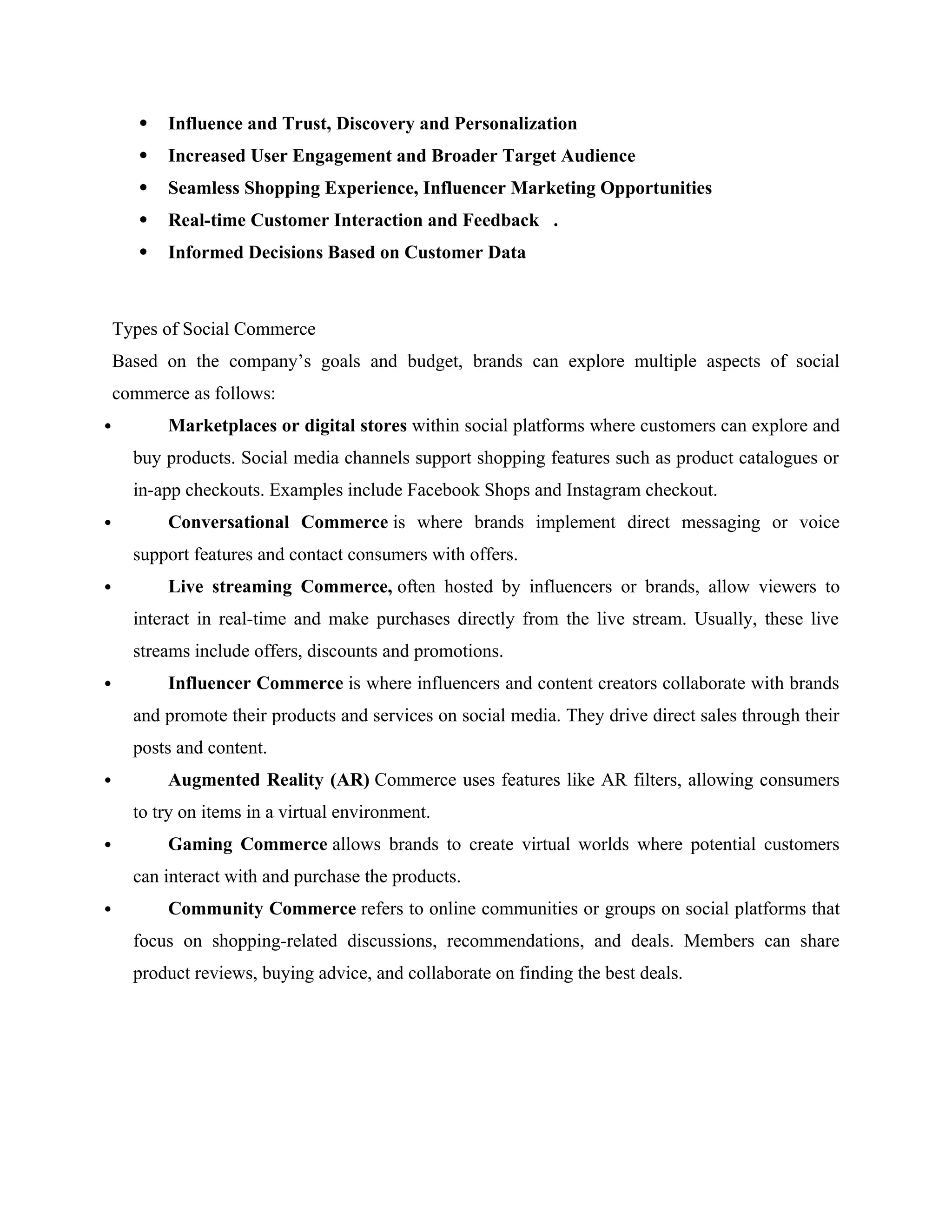  Influence and Trust, Discovery and Personalization
 Increased User Engagement and Broader Target Audience
 Seamless Shopping Experience, Influencer Marketing Opportunities
 Real-time Customer Interaction and Feedback .
 Informed Decisions Based on Customer Data
Types of Social Commerce
Based on the company’s goals and budget, brands can explore multiple aspects of social
commerce as follows:
 Marketplaces or digital stores within social platforms where customers can explore and
buy products. Social media channels support shopping features such as product catalogues or
in-app checkouts. Examples include Facebook Shops and Instagram checkout.
 Conversational Commerce is where brands implement direct messaging or voice
support features and contact consumers with offers.
 Live streaming Commerce, often hosted by influencers or brands, allow viewers to
interact in real-time and make purchases directly from the live stream. Usually, these live
streams include offers, discounts and promotions.
 Influencer Commerce is where influencers and content creators collaborate with brands
and promote their products and services on social media. They drive direct sales through their
posts and content.
 Augmented Reality (AR) Commerce uses features like AR filters, allowing consumers
to try on items in a virtual environment.
 Gaming Commerce allows brands to create virtual worlds where potential customers
can interact with and purchase the products.
 Community Commerce refers to online communities or groups on social platforms that
focus on shopping-related discussions, recommendations, and deals. Members can share
product reviews, buying advice, and collaborate on finding the best deals.
 