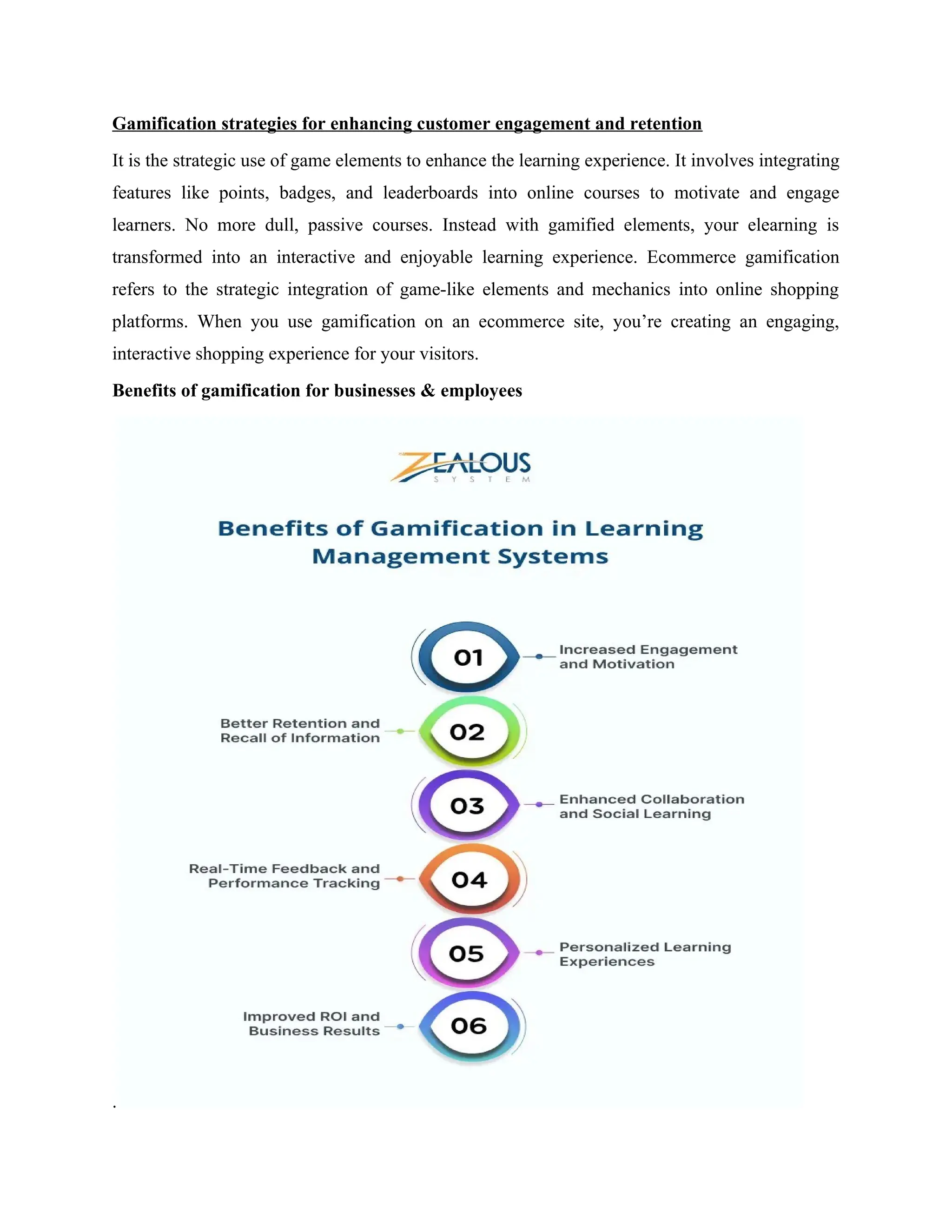 Gamification strategies for enhancing customer engagement and retention
It is the strategic use of game elements to enhance the learning experience. It involves integrating
features like points, badges, and leaderboards into online courses to motivate and engage
learners. No more dull, passive courses. Instead with gamified elements, your elearning is
transformed into an interactive and enjoyable learning experience. Ecommerce gamification
refers to the strategic integration of game-like elements and mechanics into online shopping
platforms. When you use gamification on an ecommerce site, you’re creating an engaging,
interactive shopping experience for your visitors.
Benefits of gamification for businesses & employees
.
 