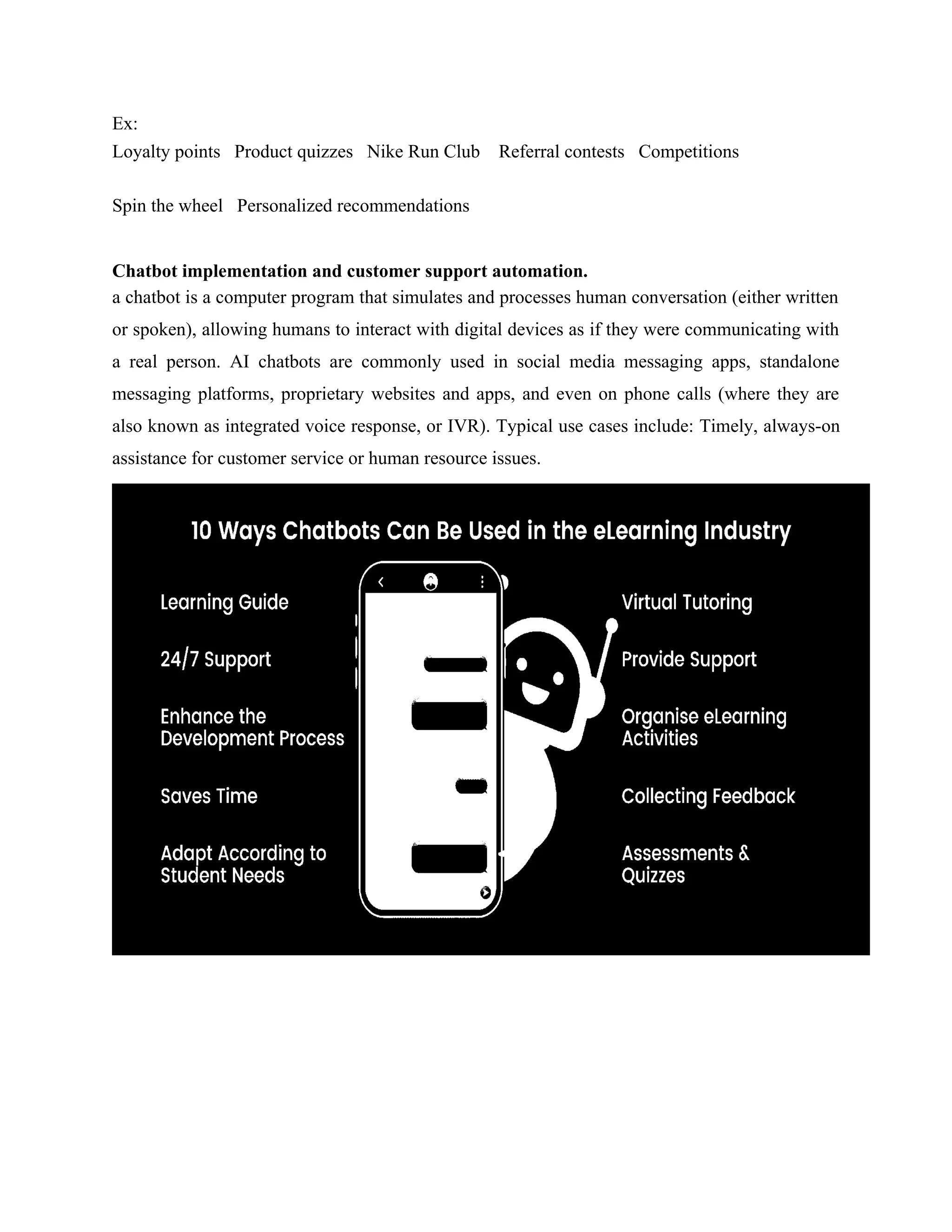 Ex:
Loyalty points Product quizzes Nike Run Club Referral contests Competitions
Spin the wheel Personalized recommendations
Chatbot implementation and customer support automation.
a chatbot is a computer program that simulates and processes human conversation (either written
or spoken), allowing humans to interact with digital devices as if they were communicating with
a real person. AI chatbots are commonly used in social media messaging apps, standalone
messaging platforms, proprietary websites and apps, and even on phone calls (where they are
also known as integrated voice response, or IVR). Typical use cases include: Timely, always-on
assistance for customer service or human resource issues.
 
