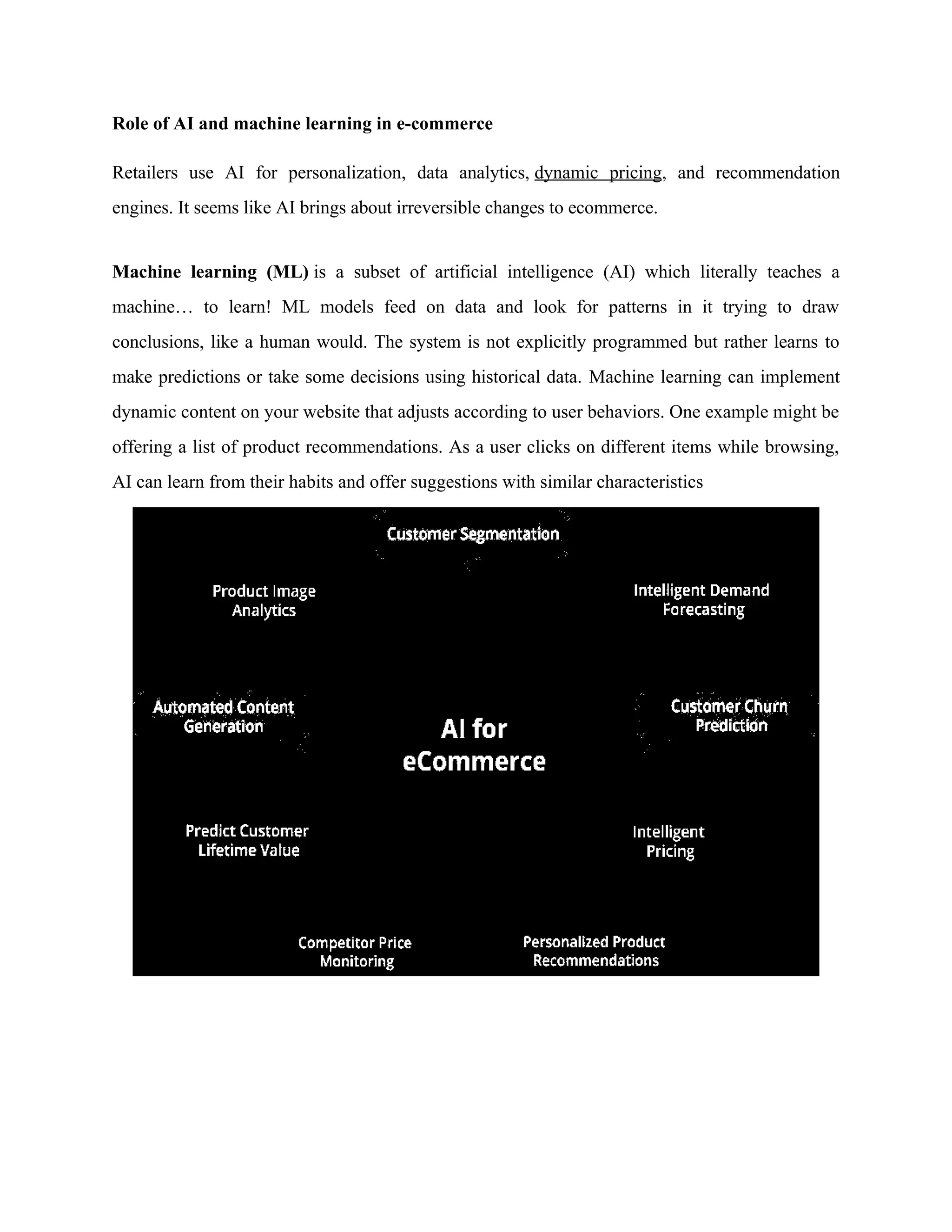 Role of AI and machine learning in e-commerce
Retailers use AI for personalization, data analytics, dynamic pricing, and recommendation
engines. It seems like AI brings about irreversible changes to ecommerce.
Machine learning (ML) is a subset of artificial intelligence (AI) which literally teaches a
machine… to learn! ML models feed on data and look for patterns in it trying to draw
conclusions, like a human would. The system is not explicitly programmed but rather learns ‌
to
make predictions or take some decisions using historical data. Machine learning can implement
dynamic content on your website that adjusts according to user behaviors. One example might be
offering a list of product recommendations. As a user clicks on different items while browsing,
AI can learn from their habits and offer suggestions with similar characteristics
 