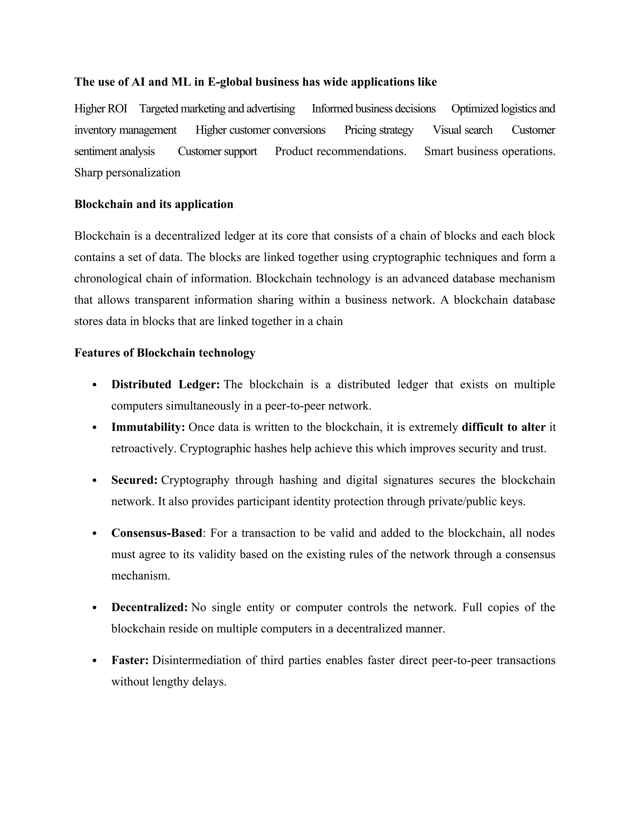 The use of AI and ML in E-global business has wide applications like
Higher ROI Targeted marketing and advertising Informed business decisions Optimized logistics and
inventory management Higher customer conversions Pricing strategy Visual search Customer
sentiment analysis Customer support Product recommendations. Smart business operations.
Sharp personalization
Blockchain and its application
Blockchain is a decentralized ledger at its core that consists of a chain of blocks and each block
contains a set of data. The blocks are linked together using cryptographic techniques and form a
chronological chain of information. Blockchain technology is an advanced database mechanism
that allows transparent information sharing within a business network. A blockchain database
stores data in blocks that are linked together in a chain
Features of Blockchain technology
 Distributed Ledger: The blockchain is a distributed ledger that exists on multiple
computers simultaneously in a peer-to-peer network.
 Immutability: Once data is written to the blockchain, it is extremely difficult to alter it
retroactively. Cryptographic hashes help achieve this which improves security and trust.
 Secured: Cryptography through hashing and digital signatures secures the blockchain
network. It also provides participant identity protection through private/public keys.
 Consensus-Based: For a transaction to be valid and added to the blockchain, all nodes
must agree to its validity based on the existing rules of the network through a consensus
mechanism.
 Decentralized: No single entity or computer controls the network. Full copies of the
blockchain reside on multiple computers in a decentralized manner.
 Faster: Disintermediation of third parties enables faster direct peer-to-peer transactions
without lengthy delays.
 