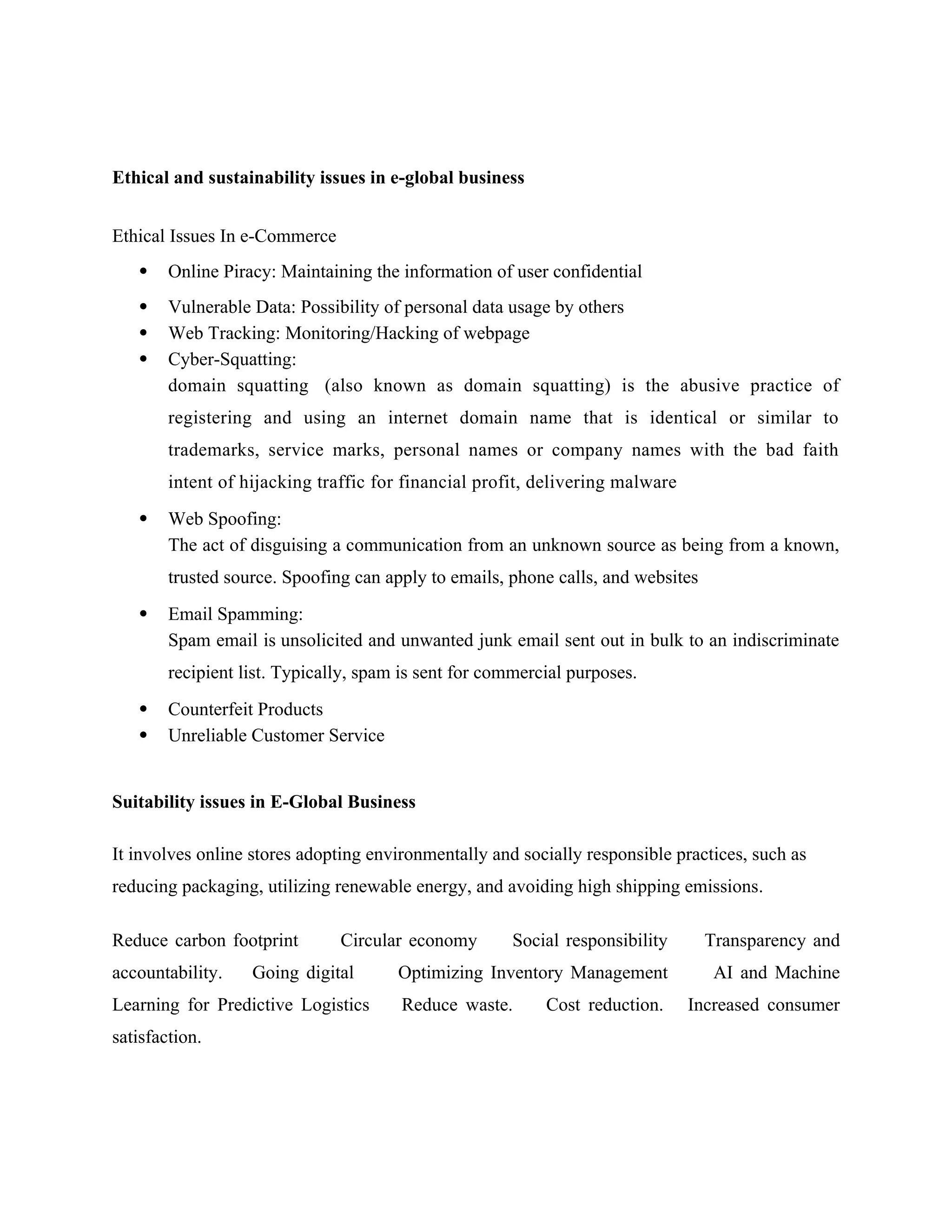 Ethical and sustainability issues in e-global business
Ethical Issues In e-Commerce
 Online Piracy: Maintaining the information of user confidential
 Vulnerable Data: Possibility of personal data usage by others
 Web Tracking: Monitoring/Hacking of webpage
 Cyber-Squatting:
domain squatting (also known as domain squatting) is the abusive practice of
registering and using an internet domain name that is identical or similar to
trademarks, service marks, personal names or company names with the bad faith
intent of hijacking traffic for financial profit, delivering malware
 Web Spoofing:
The act of disguising a communication from an unknown source as being from a known,
trusted source. Spoofing can apply to emails, phone calls, and websites
 Email Spamming:
Spam email is unsolicited and unwanted junk email sent out in bulk to an indiscriminate
recipient list. Typically, spam is sent for commercial purposes.
 Counterfeit Products
 Unreliable Customer Service
Suitability issues in E-Global Business
It involves online stores adopting environmentally and socially responsible practices, such as
reducing packaging, utilizing renewable energy, and avoiding high shipping emissions.
Reduce carbon footprint Circular economy Social responsibility‍ Transparency and
accountability. Going digital Optimizing Inventory Management AI and Machine
Learning for Predictive Logistics Reduce waste. Cost reduction. Increased consumer
satisfaction.
 