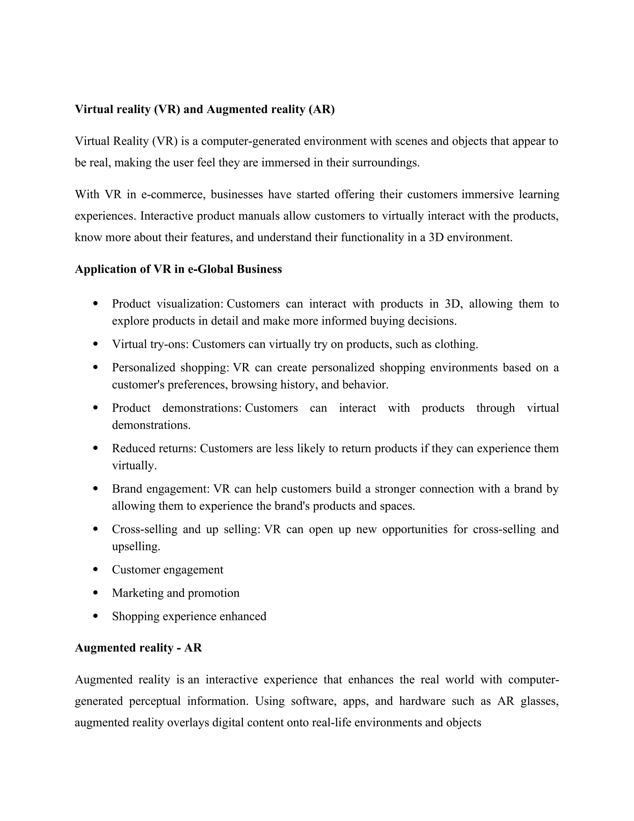 Virtual reality (VR) and Augmented reality (AR)
Virtual Reality (VR) is a computer-generated environment with scenes and objects that appear to
be real, making the user feel they are immersed in their surroundings.
With VR in e-commerce, businesses have started offering their customers immersive learning
experiences. Interactive product manuals allow customers to virtually interact with the products,
know more about their features, and understand their functionality in a 3D environment.
Application of VR in e-Global Business
 Product visualization: Customers can interact with products in 3D, allowing them to
explore products in detail and make more informed buying decisions.
 Virtual try-ons: Customers can virtually try on products, such as clothing.
 Personalized shopping: VR can create personalized shopping environments based on a
customer's preferences, browsing history, and behavior.
 Product demonstrations: Customers can interact with products through virtual
demonstrations.
 Reduced returns: Customers are less likely to return products if they can experience them
virtually.
 Brand engagement: VR can help customers build a stronger connection with a brand by
allowing them to experience the brand's products and spaces.
 Cross-selling and up selling: VR can open up new opportunities for cross-selling and
upselling.
 Customer engagement
 Marketing and promotion
 Shopping experience enhanced
Augmented reality - AR
Augmented reality is an interactive experience that enhances the real world with computer-
generated perceptual information. Using software, apps, and hardware such as AR glasses,
augmented reality overlays digital content onto real-life environments and objects
 