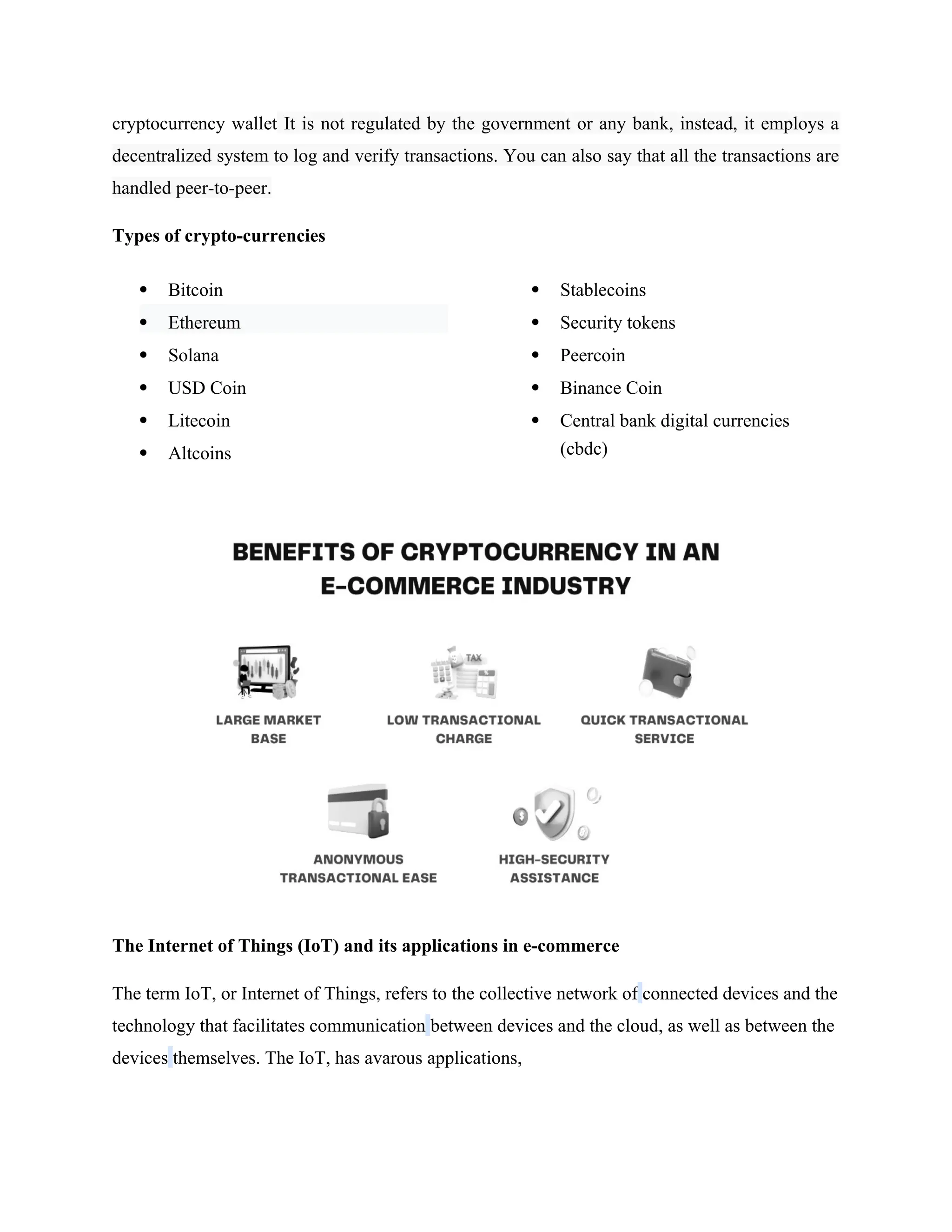 cryptocurrency wallet It is not regulated by the government or any bank, instead, it employs a
decentralized system to log and verify transactions. You can also say that all the transactions are
handled peer-to-peer.
Types of crypto-currencies
 Bitcoin
 Ethereum
 Solana
 USD Coin
 Litecoin
 Altcoins
 Stablecoins
 Security tokens
 Peercoin
 Binance Coin
 Central bank digital currencies
(cbdc)
The Internet of Things (IoT) and its applications in e-commerce
The term IoT, or Internet of Things, refers to the collective network of connected devices and the
technology that facilitates communication between devices and the cloud, as well as between the
devices themselves. The IoT, has avarous applications,
 