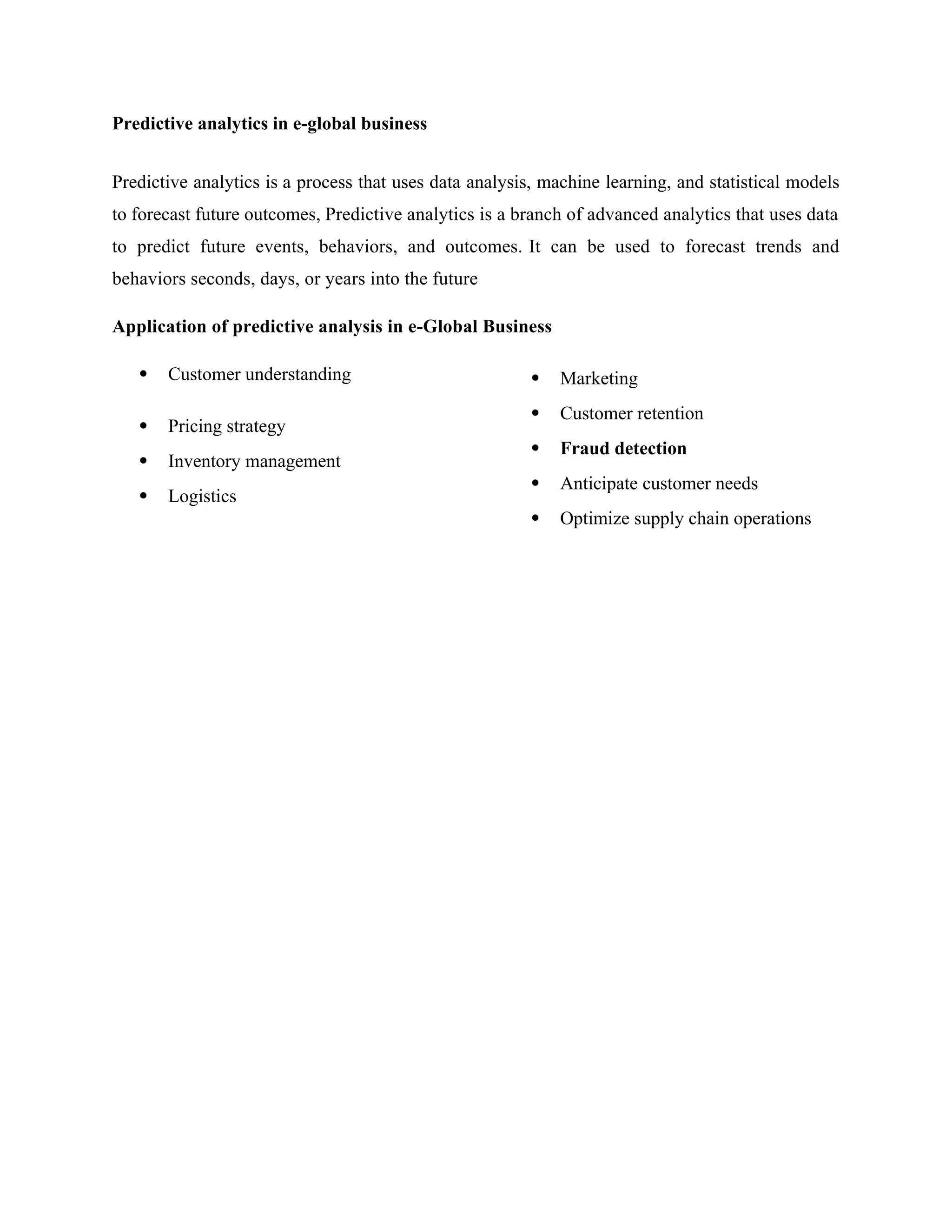 Predictive analytics in e-global business
Predictive analytics is a process that uses data analysis, machine learning, and statistical models
to forecast future outcomes, Predictive analytics is a branch of advanced analytics that uses data
to predict future events, behaviors, and outcomes. It can be used to forecast trends and
behaviors seconds, days, or years into the future
Application of predictive analysis in e-Global Business
 Customer understanding
 Pricing strategy
 Inventory management
 Logistics
 Marketing
 Customer retention
 Fraud detection
 Anticipate customer needs
 Optimize supply chain operations
 